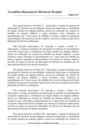 Assembleia Municipal de Oliveira do Hospital
_______________________________________________ - Página 44 -
_______________________________
____________________ - Livro de atas da Assembleia Municipal - ___________________
De seguida entrou-se no Ponto V - Apreciação e votação da proposta de
autorização de abertura de procedimento concursal comum para a constituição
de relação jurídica de emprego público, através da celebração de contrato de
trabalho em funções públicas a termo resolutivo certo, destinado ao
preenchimento de 1 (um) posto de trabalho de técnico superior (engenheiro
biotecnológico) da carreira de técnico superior, previsto no mapa de pessoal do
Município de Oliveira do Hospital.
Não havendo intervenções, foi colocada a votação o Ponto V -
Apreciação e votação da proposta de autorização de abertura de procedimento
concursal comum para a constituição de relação jurídica de emprego público,
através da celebração de contrato de trabalho em funções públicas a termo
resolutivo certo, destinado ao preenchimento de 1 (um) posto de trabalho de
técnico superior (engenheiro biotecnológico) da carreira de técnico superior,
previsto no mapa de pessoal do Município de Oliveira do Hospital, que foi
aprovado por maioria com quatro abstenções.
De seguida entrou-se no Ponto VI - Apreciação e votação da proposta de
autorização de abertura de procedimento concursal comum para a constituição
de relação jurídica de emprego público, através da celebração de contrato de
trabalho em funções públicas a termo resolutivo certo, destinado ao
preenchimento de 2 (dois) postos de trabalho de Assistente Operacional (leitor
cobrador) da carreira de Assistente Operacional, previsto no mapa de pessoal do
Município de Oliveira do Hospital.
Não havendo intervenções, foi colocada a votação o Ponto VI -
Apreciação e votação da proposta de autorização de abertura de procedimento
concursal comum para a constituição de relação jurídica de emprego público,
através da celebração de contrato de trabalho em funções públicas a termo
resolutivo certo, destinado ao preenchimento de 2 (dois) postos de trabalho de
Assistente Operacional (leitor cobrador) da carreira de Assistente Operacional,
previsto no mapa de pessoal do Município de Oliveira do Hospital, que foi
aprovado por maioria com quatro abstenções.
De seguida entrou-se no Ponto VII - Apreciação e votação da proposta de
autorização de abertura de procedimento concursal comum para a constituição
de relação jurídica de emprego público, através da celebração de contrato de
 