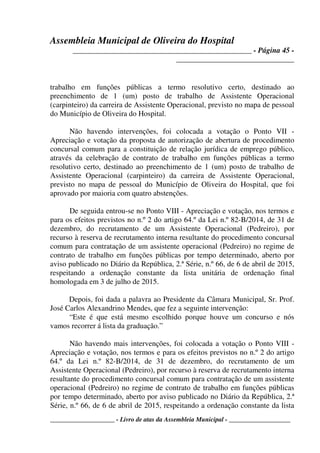 Assembleia Municipal de Oliveira do Hospital
_______________________________________________ - Página 45 -
_______________________________
____________________ - Livro de atas da Assembleia Municipal - ___________________
trabalho em funções públicas a termo resolutivo certo, destinado ao
preenchimento de 1 (um) posto de trabalho de Assistente Operacional
(carpinteiro) da carreira de Assistente Operacional, previsto no mapa de pessoal
do Município de Oliveira do Hospital.
Não havendo intervenções, foi colocada a votação o Ponto VII -
Apreciação e votação da proposta de autorização de abertura de procedimento
concursal comum para a constituição de relação jurídica de emprego público,
através da celebração de contrato de trabalho em funções públicas a termo
resolutivo certo, destinado ao preenchimento de 1 (um) posto de trabalho de
Assistente Operacional (carpinteiro) da carreira de Assistente Operacional,
previsto no mapa de pessoal do Município de Oliveira do Hospital, que foi
aprovado por maioria com quatro abstenções.
De seguida entrou-se no Ponto VIII - Apreciação e votação, nos termos e
para os efeitos previstos no n.º 2 do artigo 64.º da Lei n.º 82-B/2014, de 31 de
dezembro, do recrutamento de um Assistente Operacional (Pedreiro), por
recurso à reserva de recrutamento interna resultante do procedimento concursal
comum para contratação de um assistente operacional (Pedreiro) no regime de
contrato de trabalho em funções públicas por tempo determinado, aberto por
aviso publicado no Diário da República, 2.ª Série, n.º 66, de 6 de abril de 2015,
respeitando a ordenação constante da lista unitária de ordenação final
homologada em 3 de julho de 2015.
Depois, foi dada a palavra ao Presidente da Câmara Municipal, Sr. Prof.
José Carlos Alexandrino Mendes, que fez a seguinte intervenção:
“Este é que está mesmo escolhido porque houve um concurso e nós
vamos recorrer á lista da graduação.”
Não havendo mais intervenções, foi colocada a votação o Ponto VIII -
Apreciação e votação, nos termos e para os efeitos previstos no n.º 2 do artigo
64.º da Lei n.º 82-B/2014, de 31 de dezembro, do recrutamento de um
Assistente Operacional (Pedreiro), por recurso à reserva de recrutamento interna
resultante do procedimento concursal comum para contratação de um assistente
operacional (Pedreiro) no regime de contrato de trabalho em funções públicas
por tempo determinado, aberto por aviso publicado no Diário da República, 2.ª
Série, n.º 66, de 6 de abril de 2015, respeitando a ordenação constante da lista
 