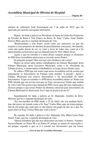 Assembleia Municipal de Oliveira do Hospital
_______________________________________________ - Página 46 -
_______________________________
____________________ - Livro de atas da Assembleia Municipal - ___________________
unitária de ordenação final homologada em 3 de julho de 2015, que foi
aprovado por maioria com quatro abstenções.
Depois, foi dada a palavra ao Presidente da Junta da União das Freguesias
de Ervedal da Beira e Vila Franca da Beira, Sr. Eng.º Carlos Artur Simões
Esteves Maia, que fez a seguinte declaração de voto:
“Relativamente a este Ponto, assim como aos anteriores, no que diz
respeito a estas propostas de abertura de procedimentos concursais, obviamente,
como não podia deixar de ser, eu votei a favor de todas elas, como já o fiz
anteriormente no Executivo que era liderado pelo Sr. Prof. Mário Alves.
Agora, o que eu estranho é o rumo destas votações porque os elementos
do PSD desta Assembleia abstiveram-se em tudo nestes Pontos.
Eu pergunto porquê? Mas será que estes Senhores são contra?
Depois de terem saído muitos trabalhadores da Câmara Municipal, desta
Câmara Municipal, deste Executivo Municipal, como o Sr. Presidente da
Câmara já disse, e saíram muitos trabalhadores ao longo destes últimos anos.
Se calhar o PSD que nós temos aqui nesta Assembleia está de acordo que
antigamente os funcionários na Câmara eram metidos “à pazada”. Agora a
Câmara Municipal tem poucos funcionários e há necessidade de meter
funcionários. O que eu estranho é o PSD desta Assembleia abster-se! Então este
PSD entende que um serviço tem que ser feito sem pessoas? Então que sentido
de voto é este? Eu gostava que alguém do PSD viesse aqui dar uma explicação e
dissesse porque é que nestes Pontos de abertura concursal para funcionários da
Câmara Municipal se abstiveram. Isso é que eu gostava de ouvir!”
Seguidamente foi dada a palavra ao Sr. Deputado, António da Silva
Moreira, que fez a seguinte declaração de voto:
“Eu sou membro do PSD desde o 25 de Abril, não sou nenhum herói,
mas não posso ser tratado como o Sr. Eng.º Carlos Maia aqui me tratou porque
fala de um grupo que anda para aí, que parece um grupo de não sei o quê. Eu
quero dizer ao Eng.º Carlos Maia que votei a favor.”
De seguida, foi dada a palavra à Sra. Deputada, Dra. Maria Luísa Pinto
Soares Vales, que fez a seguinte declaração de voto:
“Queria relembrar que não nos abstivemos em todos os Pontos. Votámos
favoravelmente no Ponto III e no Ponto IV porque se tratam de renovações e
até porque, segundo o que eu li e estudei nos documentos que me foram
 