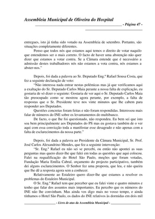 Assembleia Municipal de Oliveira do Hospital
_______________________________________________ - Página 47 -
_______________________________
____________________ - Livro de atas da Assembleia Municipal - ___________________
entregues, isto já tinha sido votado na Assembleia de setembro. Portanto, são
situações completamente diferentes.
Penso que todos nós que estamos aqui temos o direito de votar naquilo
que entendemos ser o mais correto. O facto de haver uma abstenção não quer
dizer que estamos a votar contra. Se a Câmara entende que é necessário a
admissão destes trabalhadores nós não estamos a vota contra, nós estamos a
abster-nos.”
Depois, foi dada a palavra ao Sr. Deputado Eng.º Rafael Sousa Costa, que
fez a seguinte declaração de voto:
“Não interessa nada entrar nestas polémicas mas já que verificamos aqui
a exaltação do Sr. Deputado Carlos Maia perante a nossa falta de explicação, eu
gostaria de só dizer o seguinte: Gostaria de ver aqui o Sr. Deputado Carlos Maia
tão preocupado como se mostrou agora perante, por exemplo, a falta de
respostas que o Sr. Presidente teve nos vinte minutos que lhe cabem para
responder aos Deputados.
Questões concretas foram feitas e não foram respondidas. Interessou mais
falar de números do INE sobre os levantamentos do multibanco.
De facto, o que lhe foi questionado, não respondeu. Eu bem sei que isto
soa bem principalmente aos Deputados do PS mas eu gostava também de o ver
aqui com essa convicção toda a manifestar esse desagrado e não apenas com a
falta de esclarecimentos da nossa parte.”
Depois, foi dada a palavra ao Presidente da Câmara Municipal, Sr. Prof.
José Carlos Alexandrino Mendes, que fez a seguinte intervenção:
“Sr. Eng.º Rafael eu não sei se percebi, ou então não apontei as suas
perguntas mas quero dizer-lhe que falei em todas as questões que aqui colocou.
Falei na requalificação do Hotel São Paulo, moções que foram votadas,
Fundação Maria Emília Cabral, orçamento do projecto participativo, também
dei alguns esclarecimentos. O Senhor fez uma proposta, que leu, e não queira
que lhe dê a resposta agora sem a conhecer.
Relativamente ao Estaleiro quero dizer-lhe que estamos a resolver os
problemas do Estaleiro Municipal.
O Sr. Eng.º Rafael tem que perceber que eu falei vinte e quatro minutos e
tenho que falar dos assuntos mais importantes. Eu percebo que os números do
INE não lhe convinham. Mas ainda vos digo mais no vosso tempo, e ainda
tínhamos o Hotel São Paulo, os dados do INE relativos às dormidas em dois mil
 
