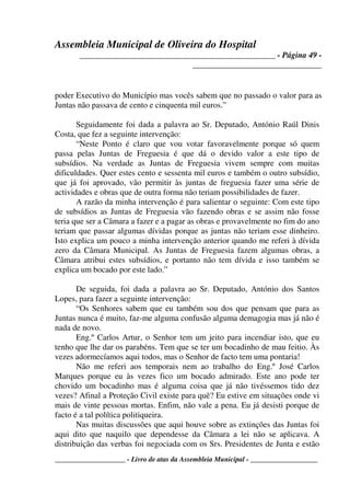Assembleia Municipal de Oliveira do Hospital
_______________________________________________ - Página 49 -
_______________________________
____________________ - Livro de atas da Assembleia Municipal - ___________________
poder Executivo do Município mas vocês sabem que no passado o valor para as
Juntas não passava de cento e cinquenta mil euros.”
Seguidamente foi dada a palavra ao Sr. Deputado, António Raúl Dinis
Costa, que fez a seguinte intervenção:
“Neste Ponto é claro que vou votar favoravelmente porque só quem
passa pelas Juntas de Freguesia é que dá o devido valor a este tipo de
subsídios. Na verdade as Juntas de Freguesia vivem sempre com muitas
dificuldades. Quer estes cento e sessenta mil euros e também o outro subsídio,
que já foi aprovado, vão permitir às juntas de freguesia fazer uma série de
actividades e obras que de outra forma não teriam possibilidades de fazer.
A razão da minha intervenção é para salientar o seguinte: Com este tipo
de subsídios as Juntas de Freguesia vão fazendo obras e se assim não fosse
teria que ser a Câmara a fazer e a pagar as obras e provavelmente no fim do ano
teriam que passar algumas dívidas porque as juntas não teriam esse dinheiro.
Isto explica um pouco a minha intervenção anterior quando me referi à dívida
zero da Câmara Municipal. As Juntas de Freguesia fazem algumas obras, a
Câmara atribui estes subsídios, e portanto não tem dívida e isso também se
explica um bocado por este lado.”
De seguida, foi dada a palavra ao Sr. Deputado, António dos Santos
Lopes, para fazer a seguinte intervenção:
“Os Senhores sabem que eu também sou dos que pensam que para as
Juntas nunca é muito, faz-me alguma confusão alguma demagogia mas já não é
nada de novo.
Eng.º Carlos Artur, o Senhor tem um jeito para incendiar isto, que eu
tenho que lhe dar os parabéns. Tem que se ter um bocadinho de mau feitio. Às
vezes adormecíamos aqui todos, mas o Senhor de facto tem uma pontaria!
Não me referi aos temporais nem ao trabalho do Eng.º José Carlos
Marques porque eu às vezes fico um bocado admirado. Este ano pode ter
chovido um bocadinho mas é alguma coisa que já não tivéssemos tido dez
vezes? Afinal a Proteção Civil existe para quê? Eu estive em situações onde vi
mais de vinte pessoas mortas. Enfim, não vale a pena. Eu já desisti porque de
facto é a tal política politiqueira.
Nas muitas discussões que aqui houve sobre as extinções das Juntas foi
aqui dito que naquilo que dependesse da Câmara a lei não se aplicava. A
distribuição das verbas foi negociada com os Srs. Presidentes de Junta e estão
 