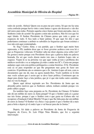Assembleia Municipal de Oliveira do Hospital
_______________________________________________ - Página 50 -
_______________________________
____________________ - Livro de atas da Assembleia Municipal - ___________________
todos de acordo. Aleluia! Quem sou eu para me por contra. Só que me faz uma
certa confusão porque havia vinte e uma Juntas e agora são dezasseis e são dez
mil euros para todas. Portanto aquelas cinco Juntas que foram anexadas, mas os
Senhores estão de acordo! Eu quanto a mim não acordava. Não foi isso que foi
aqui falado. O Senhor Presidente da Câmara pensa que toda a gente se
esqueceu de tudo. E fica tudo a bater palmas. O que aqui foi dito é que
poderíamos continuar a atribuir os subsídios às freguesias que foram extintas e
isso não está aqui comtemplado.
Sr. Eng.º Carlos Artur, o seu partido, que o Senhor aqui muito bem
representa, o PS, também disse que se fosse governo acabava com essa lei e
que as Freguesias voltavam. O Senhor sabe-me dizer alguma coisa sobre isto?
Eu gostava muito porque este Presidente disse que a palavra dada era palavra
honrada. Eu sei que vocês dizem muito isto mas o António Lopes não se
esquece. Vejam lá se na próxima vez que aqui venha já tem o problema dos
médicos resolvido e se as máquinas já estão a andar nos IC’s. Custa-me porque
andamos aqui com esta política politiqueira a contar histórias. O Sr. Presidente
está cá só para responder ao que lhe perguntam mas gosta de fazer uns
comícios. O problema são os números que o Sr. António Lopes ali tem, com os
documentos que me dá, mas eu agora mando-lhos. Vocês também os lá têm
mas vocês acham que é assim que se deve fazer política. Continuem que eu
daqui para diante faço a luta jurídica, que já vi que não tenho outro caminho,
mas eu vou lá chegar.
Quero aqui deixar registado aos Srs. Presidentes de Junta que me
abstenho pelos motivos que os Senhores sabem, tenham cuidado porque vos
pode calhar a pagar.
Eu também faço uma pergunta ao Sr. Presidente da Câmara: O Senhor
não dá um milhão de euros às Junta porquê? O que o Senhor anda aí a gastar
nas tais festas, porque é que o Senhor com o que gasta na Cultura não vai
recuperar a Fundação Cabral Metello? O que é que lhe falta para dar um milhão
de euros às Juntas? O Senhor vá a Seia e veja quanto é que o Senhor dá a mais
para a bola e depois já vê onde é que o vai buscar para dar às Juntas.”
Depois, foi dada a palavra ao Presidente da Junta de Freguesia de
Nogueira do Cravo, Sr. Luís Filipe Nina Mendes, que fez a seguinte
intervenção:
 