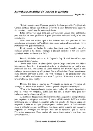 Assembleia Municipal de Oliveira do Hospital
_______________________________________________ - Página 51 -
_______________________________
____________________ - Livro de atas da Assembleia Municipal - ___________________
“Relativamente a este Ponto eu gostaria de dizer que o Sr. Presidente da
Câmara conhece bem as realidades do Concelho e antes de tomar estas decisões
faz reuniões com todos os Presidentes de Junta.
Estas verbas vão fazer com que as Freguesias tenham mais autonomia
para resolver os seus problemas e para prestarem melhores serviços às suas
populações.
Mais uma vez mostra que é um homem que está próximo da sua
população e apoia muito os Presidentes das Juntas independentemente das cores
partidárias com que foram eleitos.
Relativamente ao futebol há várias Associações no Concelho que têm
camadas jovens e há muitas crianças a praticar desporto e por isso quero
agradecer todo o apoio que tem dado.”
Depois, foi dada a palavra ao Sr. Deputado Eng.º Rafael Sousa Costa, que
fez a seguinte intervenção:
“Sobre este Ponto IX dizer apenas que o Grupo Municipal do PSD é
inteiramente favorável à descentralização e à distribuição de meios que
permitam aos Srs. Presidentes de Junta fazerem um trabalho digno e sem
andarem numa constante mendigação na Câmara Municipal. Estamos certos que
cada cêntimo entregue a estes será bem entregue e irá proporcionar uma
melhoria de vida aos habitantes das suas Freguesias. Votaremos sem reservas
favoravelmente neste Ponto.”
Depois, foi dada a palavra ao Presidente da Junta de Freguesia de
Meruge, Sr. Aníbal José Abrantes Correia, que fez a seguinte intervenção:
“Vou votar favoravelmente porque estas verbas são muito importantes
para as Juntas de Freguesia, como aqui foi dito, e muito bem, para não
andarmos a toda a hora a mendigar.
As Juntas de Freguesia neste momento estão a deparar-se com problemas
para suportar as despesas correntes. É muito difícil arranjar POC e é muito
importante que a Câmara Municipal tenha um quadro de pessoal capaz de
responder a todos os serviços para que possa também ajudar os Presidentes de
Junta a colmatar os seus problemas. Em alguns casos teremos que recorrer a
empresas de prestação de serviços para dar as respostas que as nossas
Freguesias necessitam. Estas verbas são muito importantes e por isso voto
favoravelmente.”
 