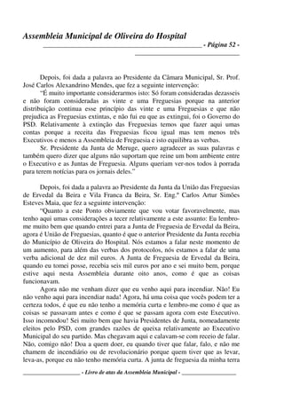 Assembleia Municipal de Oliveira do Hospital
_______________________________________________ - Página 52 -
_______________________________
____________________ - Livro de atas da Assembleia Municipal - ___________________
Depois, foi dada a palavra ao Presidente da Câmara Municipal, Sr. Prof.
José Carlos Alexandrino Mendes, que fez a seguinte intervenção:
“É muito importante considerarmos isto: Só foram consideradas dezasseis
e não foram consideradas as vinte e uma Freguesias porque na anterior
distribuição continua esse princípio das vinte e uma Freguesias e que não
prejudica as Freguesias extintas, e não fui eu que as extingui, foi o Governo do
PSD. Relativamente à extinção das Freguesias temos que fazer aqui umas
contas porque a receita das Freguesias ficou igual mas tem menos três
Executivos e menos a Assembleia de Freguesia e isto equilibra as verbas.
Sr. Presidente da Junta de Meruge, quero agradecer as suas palavras e
também quero dizer que alguns não suportam que reine um bom ambiente entre
o Executivo e as Juntas de Freguesia. Alguns queriam ver-nos todos à porrada
para terem notícias para os jornais deles.”
Depois, foi dada a palavra ao Presidente da Junta da União das Freguesias
de Ervedal da Beira e Vila Franca da Beira, Sr. Eng.º Carlos Artur Simões
Esteves Maia, que fez a seguinte intervenção:
“Quanto a este Ponto obviamente que vou votar favoravelmente, mas
tenho aqui umas considerações a tecer relativamente a este assunto: Eu lembro-
me muito bem que quando entrei para a Junta de Freguesia de Ervedal da Beira,
agora é União de Freguesias, quanto é que o anterior Presidente da Junta recebia
do Município de Oliveira do Hospital. Nós estamos a falar neste momento de
um aumento, para além das verbas dos protocolos, nós estamos a falar de uma
verba adicional de dez mil euros. A Junta de Freguesia de Ervedal da Beira,
quando eu tomei posse, recebia seis mil euros por ano e sei muito bem, porque
estive aqui nesta Assembleia durante oito anos, como é que as coisas
funcionavam.
Agora não me venham dizer que eu venho aqui para incendiar. Não! Eu
não venho aqui para incendiar nada! Agora, há uma coisa que vocês podem ter a
certeza todos, é que eu não tenho a memória curta e lembro-me como é que as
coisas se passavam antes e como é que se passam agora com este Executivo.
Isso incomodou! Sei muito bem que havia Presidentes de Junta, nomeadamente
eleitos pelo PSD, com grandes razões de queixa relativamente ao Executivo
Municipal do seu partido. Mas chegavam aqui e calavam-se com receio de falar.
Não, comigo não! Doa a quem doer, eu quando tiver que falar, falo, e não me
chamem de incendiário ou de revolucionário porque quem tiver que as levar,
leva-as, porque eu não tenho memória curta. A junta de freguesia da minha terra
 