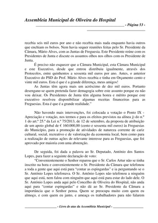 Assembleia Municipal de Oliveira do Hospital
_______________________________________________ - Página 53 -
_______________________________
____________________ - Livro de atas da Assembleia Municipal - ___________________
recebia seis mil euros por ano e não recebia mais nada enquanto havia outros
que enchiam os bolsos. Nem havia sequer reuniões feitas pelo Sr. Presidente da
Câmara, Mário Alves, com as Juntas de Freguesia. Este Presidente reúne com os
Presidentes de Junta e discute os assuntos olhos nos olhos com os Presidente de
Junta.
É preciso não esquecer que a Câmara Municipal, esta Câmara Municipal
e este Executivo, desde que entrou distribuiu igualmente, através dos
Protocolos, entre quinhentos a sessenta mil euros por ano. Antes, o anterior
Executivo do PSD do Prof. Mário Alves recebia e tinha em Orçamento cento e
vinte mil euros. Esta é que é a grande diferença, meus amigos!
As Juntas têm agora mais um acréscimo de dez mil euros. Portanto
desengane-se quem pretenda fazer demagogia sobre este assunto porque eu não
vou deixar. Os Presidentes de Junta têm alguma honra e mérito porque este
executivo resolveu disponibilizar algumas receitas financeiras para as
Freguesias. Esta é que é a grande realidade.”
Não havendo mais intervenções, foi colocada a votação o Ponto IX -
Apreciação e votação, nos termos e para os efeitos previstos na alínea j) do n.º
1 do art.º 25.º da Lei n.º 75/2013, de 12 de setembro, da proposta de atribuição
de um apoio global de € 160.000,00 (cento e sessenta mil euros) às Freguesias
do Município, para a promoção de atividades de natureza corrente de cariz
cultural, social, recreativo e de valorização da economia local, bem como para
a realização de outras ações de relevante interesse para as Freguesias, que foi
aprovado por maioria com uma abstenção.
De seguida, foi dada a palavra ao Sr. Deputado, António dos Santos
Lopes, para fazer a seguinte declaração de voto:
“Convenientemente o Senhor reparou que o Sr. Carlos Artur não se tinha
inscrito na hora e convenientemente o Sr. Presidente da Câmara que telefonou
a toda a gente que aqui está para “contar as espingardas” e ia perguntando se o
Sr. António Lopes telefonava. O Sr. António Lopes não telefonou a ninguém
que aqui está, nem falou com ninguém que aqui está para estar do lado dele. O
Sr. António Lopes anda aqui pelo Concelho de Oliveira do Hospital, não anda
aqui para “contar espingardas” e não dá ao Sr. Presidente da Câmara a
importância que o Senhor pensa. Quem se preocupa muito com quem eu
almoço, e com quem eu janto, e ameaça os trabalhadores para não falarem
 