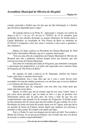 Assembleia Municipal de Oliveira do Hospital
_______________________________________________ - Página 54 -
_______________________________
____________________ - Livro de atas da Assembleia Municipal - ___________________
comigo, pensando o Senhor que são eles que me dão informação, é o Senhor
que tem pouca dignidade para o cargo.”
De seguida entrou-se no Ponto X - Apreciação e votação, nos termos da
alínea j) do n.º 1 do art. 25.º da Lei n.º 75/2013, de 12 de setembro, para
atribuição de um subsídio destinado ao arranjo urbanístico do Jardim junto à
Capela Mortuária, na localidade de Vila Franca da Beira no montante de
52.165,42 € (cinquenta e dois mil, cento e sessenta e cinco euros e quarenta e
dois cêntimos).
Depois, foi dada a palavra ao Presidente da Câmara Municipal, Sr. Prof.
José Carlos Alexandrino Mendes, que fez a seguinte intervenção:
“Esta era uma obra da competência da Câmara Municipal de Oliveira do
Hospital mas não a pudemos realizar porque havia uns terrenos que não
estavam em nome da Câmara Municipal.
Esta obra foi realizada pela Junta de Freguesia, que entretanto conseguiu
a autorização dos proprietários, e já tinha sido negociada com a anterior Junta
de Freguesia de Vila Franca da Beira.”
De seguida, foi dada a palavra ao Sr. Deputado, António dos Santos
Lopes, para fazer a seguinte intervenção:
“Naturalmente esta é uma obra que me é cara e como devem estar
recordados foi uma das minhas promessas e eu até disse que se tivesse dinheiro
e se a Câmara não fizesse que fazia eu.
Naturalmente que me congratulo com esta obra mas tenho pena que
tenha sido feita nesta altura.
Queria só referir que nós já estamos aqui há seis anos, Carlos Artur, e
por causa dessa passado é que eu andei na luta e é que cá pusemos este
infelizmente parece que foi para pior. Eu estou a falar do que nós nos
comprometemos aqui quando foi da extinção das Freguesias. O Senhor poder
ter boa memória mas de certeza que não tem melhor do que a minha. Se os Srs.
Presidentes de Junta estiverem de acordo, quem sou eu? Agora, acho que devia
ser questão de honra da Câmara, honrar aquilo que andamos em caravana a
prometer a toda a gente. Eu cumpro com aquilo que digo.
Este é o Ponto X e por isso despeço-me de todos até abril. Vou estudar a
Moção de Censura. Já sei que possivelmente voto sozinho mas não vou deixar
de assumir as minhas responsabilidades.”
 