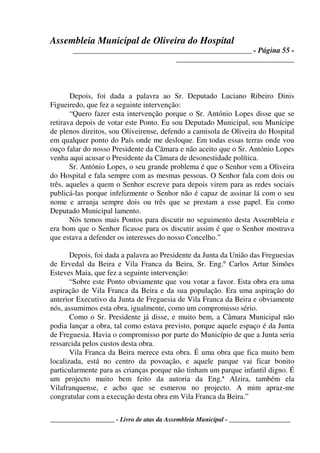 Assembleia Municipal de Oliveira do Hospital
_______________________________________________ - Página 55 -
_______________________________
____________________ - Livro de atas da Assembleia Municipal - ___________________
Depois, foi dada a palavra ao Sr. Deputado Luciano Ribeiro Dinis
Figueiredo, que fez a seguinte intervenção:
“Quero fazer esta intervenção porque o Sr. António Lopes disse que se
retirava depois de votar este Ponto. Eu sou Deputado Municipal, sou Munícipe
de plenos direitos, sou Oliveirense, defendo a camisola de Oliveira do Hospital
em qualquer ponto do País onde me desloque. Em todas essas terras onde vou
ouço falar do nosso Presidente da Câmara e não aceito que o Sr. António Lopes
venha aqui acusar o Presidente da Câmara de desonestidade política.
Sr. António Lopes, o seu grande problema é que o Senhor vem a Oliveira
do Hospital e fala sempre com as mesmas pessoas. O Senhor fala com dois ou
três, aqueles a quem o Senhor escreve para depois virem para as redes sociais
publicá-las porque infelizmente o Senhor não é capaz de assinar lá com o seu
nome e arranja sempre dois ou três que se prestam a esse papel. Eu como
Deputado Municipal lamento.
Nós temos mais Pontos para discutir no seguimento desta Assembleia e
era bom que o Senhor ficasse para os discutir assim é que o Senhor mostrava
que estava a defender os interesses do nosso Concelho.”
Depois, foi dada a palavra ao Presidente da Junta da União das Freguesias
de Ervedal da Beira e Vila Franca da Beira, Sr. Eng.º Carlos Artur Simões
Esteves Maia, que fez a seguinte intervenção:
“Sobre este Ponto obviamente que vou votar a favor. Esta obra era uma
aspiração de Vila Franca da Beira e da sua população. Era uma aspiração do
anterior Executivo da Junta de Freguesia de Vila Franca da Beira e obviamente
nós, assumimos esta obra, igualmente, como um compromisso sério.
Como o Sr. Presidente já disse, e muito bem, a Câmara Municipal não
podia lançar a obra, tal como estava previsto, porque aquele espaço é da Junta
de Freguesia. Havia o compromisso por parte do Município de que a Junta seria
ressarcida pelos custos desta obra.
Vila Franca da Beira merece esta obra. É uma obra que fica muito bem
localizada, está no centro da povoação, e aquele parque vai ficar bonito
particularmente para as crianças porque não tinham um parque infantil digno. É
um projecto muito bem feito da autoria da Eng.ª Alzira, também ela
Vilafranquense, e acho que se esmerou no projecto. A mim apraz-me
congratular com a execução desta obra em Vila Franca da Beira.”
 