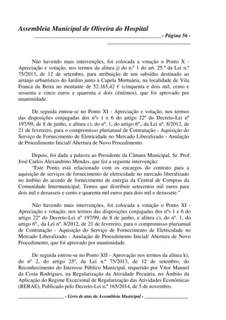 Assembleia Municipal de Oliveira do Hospital
_______________________________________________ - Página 56 -
_______________________________
____________________ - Livro de atas da Assembleia Municipal - ___________________
Não havendo mais intervenções, foi colocada a votação o Ponto X -
Apreciação e votação, nos termos da alínea j) do n.º 1 do art. 25.º da Lei n.º
75/2013, de 12 de setembro, para atribuição de um subsídio destinado ao
arranjo urbanístico do Jardim junto à Capela Mortuária, na localidade de Vila
Franca da Beira no montante de 52.165,42 € (cinquenta e dois mil, cento e
sessenta e cinco euros e quarenta e dois cêntimos), que foi aprovado por
unanimidade.
De seguida entrou-se no Ponto XI - Apreciação e votação, nos termos
das disposições conjugadas dos nºs 1 e 6 do artigo 22º do Decreto-Lei nº
197/99, de 8 de junho, e alínea c), do nº. 1, do artigo 6º., da Lei nº. 8/2012, de
21 de fevereiro, para o compromisso plurianual de Contratação - Aquisição do
Serviço de Fornecimento de Eletricidade no Mercado Liberalizado - Anulação
de Procedimento Inicial/ Abertura de Novo Procedimento.
Depois, foi dada a palavra ao Presidente da Câmara Municipal, Sr. Prof.
José Carlos Alexandrino Mendes, que fez a seguinte intervenção:
“Este Ponto está relacionado com os encargos do contrato para a
aquisição de serviços de fornecimento de eletricidade no mercado liberalizado
no âmbito do acordo de fornecimento de energia da Central de Compras da
Comunidade Intermunicipal. Temos que distribuir setecentos mil euros para
dois mil e dezasseis e cento e quarenta mil euros para dois mil e dezassete.”
Não havendo mais intervenções, foi colocada a votação o Ponto XI -
Apreciação e votação, nos termos das disposições conjugadas dos nºs 1 e 6 do
artigo 22º do Decreto-Lei nº 197/99, de 8 de junho, e alínea c), do nº. 1, do
artigo 6º., da Lei nº. 8/2012, de 21 de fevereiro, para o compromisso plurianual
de Contratação - Aquisição do Serviço de Fornecimento de Eletricidade no
Mercado Liberalizado - Anulação de Procedimento Inicial/ Abertura de Novo
Procedimento, que foi aprovado por unanimidade.
De seguida entrou-se no Ponto XII - Aprovação nos termos da alínea k),
do nº 2, do artigo 25º, da Lei n.º 75/2013, de 12 de setembro, do
Reconhecimento do Interesse Público Municipal, requerido por Vítor Manuel
da Costa Rodrigues, na Regularização da Atividade Pecuária, no Âmbito da
Aplicação do Regime Excecional de Regularização das Atividades Económicas
(RERAE), Publicado pelo Decreto-Lei n.º 165/2014, de 5 de novembro.
 
