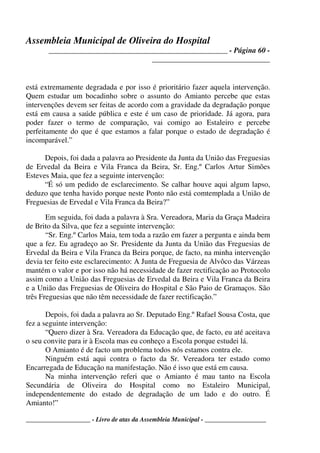 Assembleia Municipal de Oliveira do Hospital
_______________________________________________ - Página 60 -
_______________________________
____________________ - Livro de atas da Assembleia Municipal - ___________________
está extremamente degradada e por isso é prioritário fazer aquela intervenção.
Quem estudar um bocadinho sobre o assunto do Amianto percebe que estas
intervenções devem ser feitas de acordo com a gravidade da degradação porque
está em causa a saúde pública e este é um caso de prioridade. Já agora, para
poder fazer o termo de comparação, vai comigo ao Estaleiro e percebe
perfeitamente do que é que estamos a falar porque o estado de degradação é
incomparável.”
Depois, foi dada a palavra ao Presidente da Junta da União das Freguesias
de Ervedal da Beira e Vila Franca da Beira, Sr. Eng.º Carlos Artur Simões
Esteves Maia, que fez a seguinte intervenção:
“É só um pedido de esclarecimento. Se calhar houve aqui algum lapso,
deduzo que tenha havido porque neste Ponto não está comtemplada a União de
Freguesias de Ervedal e Vila Franca da Beira?”
Em seguida, foi dada a palavra à Sra. Vereadora, Maria da Graça Madeira
de Brito da Silva, que fez a seguinte intervenção:
“Sr. Eng.º Carlos Maia, tem toda a razão em fazer a pergunta e ainda bem
que a fez. Eu agradeço ao Sr. Presidente da Junta da União das Freguesias de
Ervedal da Beira e Vila Franca da Beira porque, de facto, na minha intervenção
devia ter feito este esclarecimento: A Junta de Freguesia de Alvôco das Várzeas
mantém o valor e por isso não há necessidade de fazer rectificação ao Protocolo
assim como a União das Freguesias de Ervedal da Beira e Vila Franca da Beira
e a União das Freguesias de Oliveira do Hospital e São Paio de Gramaços. São
três Freguesias que não têm necessidade de fazer rectificação.”
Depois, foi dada a palavra ao Sr. Deputado Eng.º Rafael Sousa Costa, que
fez a seguinte intervenção:
“Quero dizer à Sra. Vereadora da Educação que, de facto, eu até aceitava
o seu convite para ir à Escola mas eu conheço a Escola porque estudei lá.
O Amianto é de facto um problema todos nós estamos contra ele.
Ninguém está aqui contra o facto da Sr. Vereadora ter estado como
Encarregada de Educação na manifestação. Não é isso que está em causa.
Na minha intervenção referi que o Amianto é mau tanto na Escola
Secundária de Oliveira do Hospital como no Estaleiro Municipal,
independentemente do estado de degradação de um lado e do outro. É
Amianto!”
 