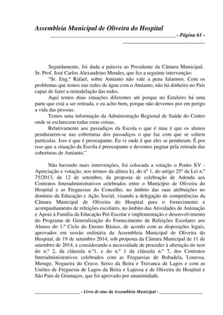 Assembleia Municipal de Oliveira do Hospital
_______________________________________________ - Página 61 -
_______________________________
____________________ - Livro de atas da Assembleia Municipal - ___________________
Seguidamente, foi dada a palavra ao Presidente da Câmara Municipal,
Sr. Prof. José Carlos Alexandrino Mendes, que fez a seguinte intervenção:
“Sr. Eng.º Rafael, sobre Amianto não vale a pena falarmos. Com os
problemas que temos nas redes de água com o Amianto, não há dinheiro no País
capaz de fazer a remodelação das redes.
Aqui temos duas situações diferentes até porque no Estaleiro há uma
parte que está a ser retirada, e eu acho bem, porque não devemos por em perigo
a vida das pessoas.
Temos uma informação da Administração Regional de Saúde do Centro
onde se esclarecem todas estas coisas.
Relativamente aos passadiços da Escola o que é mau é que os alunos
pendurarem-se nas coberturas dos passadiços o que faz com que se soltem
partículas. Isso é que é preocupante. Eu vi onde é que eles se penduram. É por
isso que a situação da Escola é preocupante e devemos pugnar pela retirada das
coberturas de Amianto.”
Não havendo mais intervenções, foi colocada a votação o Ponto XV -
Apreciação e votação, nos termos da alínea k), do nº 1, do artigo 25º da Lei n.º
75/2013, de 12 de setembro, da proposta de celebração de Adenda aos
Contratos Interadministrativos celebrados entre o Município de Oliveira do
Hospital e as Freguesias do Concelho, no âmbito das suas atribuições no
domínio da Educação e Ação Social, visando a delegação de competências da
Câmara Municipal de Oliveira do Hospital para o fornecimento e
acompanhamento de refeições escolares, no âmbito das Atividades de Animação
e Apoio à Família da Educação Pré-Escolar e implementação e desenvolvimento
do Programa de Generalização do Fornecimento de Refeições Escolares aos
Alunos do 1.º Ciclo do Ensino Básico, de acordo com as disposições legais,
aprovados em sessão ordinária da Assembleia Municipal de Oliveira do
Hospital, de 19 de setembro 2014, sob proposta da Câmara Municipal de 11 de
setembro de 2014, e considerando a necessidade de proceder à alteração do teor
do n.º 2, da cláusula n.º1, e do n.º 1 da cláusula n.º 7, dos Contratos
Interadministrativos celebrados com as Freguesias de Bobadela, Lourosa,
Meruge, Nogueira do Cravo, Seixo da Beira e Travanca de Lagos e com as
Uniões de Freguesia de Lagos da Beira e Lajeosa e de Oliveira do Hospital e
São Paio de Gramaços, que foi aprovado por unanimidade.
 