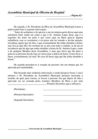 Assembleia Municipal de Oliveira do Hospital
_______________________________________________ - Página 62 -
_______________________________
____________________ - Livro de atas da Assembleia Municipal - ___________________
De seguida, o Sr. Presidente da Mesa da Assembleia Municipal tomou a
palavra para fazer a seguinte intervenção:
“Antes de acabarmos e de aprovar a ata em minuta queria deixar aqui uma
referência final, tendo em conta o que o Sr. António Lopes disse, que é a
seguinte: Eu tento ser justo e por vezes aqui na Mesa gera-se alguma
turbulência com as assinaturas e eu posso não ter tomado a devida atenção,
reconheço aquilo que foi dito, e que eventualmente lhe tenha ofendido a honra,
mas fica já aqui dito. Eu costumo ler as atas com todo o cuidado, se da ata eu
reconhecer que há algo que tenha ofendido a honra do Sr. António Lopes, como
a de qualquer Membro desta Assembleia, é mais que obvio que lhe darei a
palavra na próxima Sessão logo no início para a defesa da honra. Como disse, o
lapso, eventualmente, foi meu. No caso de haver algo que lhe tenha ofendido a
honra.”
De seguida procedeu-se à votação da presente Ata em minuta que foi
aprovada por unanimidade.
Não havendo mais nenhuma intervenção e sendo dezanove horas e cinco
minutos o Sr. Presidente da Assembleia Municipal declarou encerrada a
reunião, da qual, para constar, se lavrou a presente Ata que depois de lida e
aprovada vai ser assinada pelos restantes Membros da Mesa e por mim
_________________________________ Primeiro Secretário, que a subscrevi.
(Presidente) _________________________________
(Primeiro Secretário) _________________________________
(Segundo Secretário) _________________________________
 