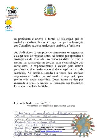 da professora e orienta a forma de nucleação que as
unidades escolares devem se organizar para a formação
dos Conselhos na zona rural, como também, a forma em
que os diretores devem proceder para reunir os segmentos
e eleger seus de representantes. Ao tempo que apresenta o
cronograma de atividades contendo as datas em que o
mesmo irá comparecer as escolas para a capacitação dos
conselheiros e respectivamente a eleição para definir
presidente e vice, assim como titular e suplente de cada
segmento. Ao termino, agradece a todos pela atenção
dispensada e finaliza, se colocando a disposição para
prestar todo apoio necessário. Dessa forma se deu por
encerrado a primeira reunião de formação dos Conselhos
Escolares da cidade de Itiuba.
Itiuba-Ba 26 de março de 2010
Avenida Getúlio Vargas, nº. 255, Centro.
CEP: 48.850 – 000 Tele fax: (74) 3546-1144
E-mail- seduc.pmitiuba@gmail.com
 