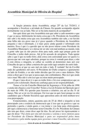 Assembleia Municipal de Oliveira do Hospital
_______________________________________________ - Página 10 -
_______________________________
____________________ - Livro de actas da Assembleia Municipal - ___________________
A função primeira desta Assembleia, artigo 25º da Lei 75/2013, é
acompanhar e fiscalizar a atividade da Câmara. Eu quando acompanho alguém
normalmente vou ao lado. Não sei se há outra maneira de acompanhar?
Isto quer dizer que esta Assembleia tem que saber a cada momento o que
é que se passa. Infelizmente há muita coisa que o Sr. Presidente da Assembleia
não sabe e há muita coisa que esta Assembleia também não sabe, e ter havido
uma falha não era grave mas já é grave quando o Presidente da Assembleia
pergunta e não é informado, e é mais grave ainda quando é informado com
mentira. Essa é que é a questão que eu não posso tolerar como Presidente da
Assembleia Municipal e se o deixar de ser não vem mal nenhum ao mundo, toda
a gente sabe que eu não preciso disto para nada, ando aqui porque gosto do
Concelho e tenho dado provas. Até já fui acusado de arrogância. Toda agente
sabe o que é que eu tenho feito, aliás estou com curiosidade para ver quem é a
pessoa que me vem aqui substituir, porque eu estou à vontade para dizer, e não
é com ofensa a ninguém, se calhar eu sozinho já demonstrei mais por este
Concelho do que se calhar a maioria dos que estão aqui sentados do outro lado.
Disse-se aí que eu saio mal em todo o lado. É verdade! Saí da Covilhã
onde dei quinhentos mil euros. O Presidente do Clube comprou o apartamento
ao lado do Estádio, e eu não tenho dúvidas que foi com o meu dinheiro. Não
estou a dizer que é isso que se passa aqui, não confundamos. Mas eu é que ainda
sou o mau! Mas não é com isso que eu estou muito preocupado.
O que é meu dever é o que eu tenho feito e foi esse compromisso que eu
assumi com o eleitorado. Deem-me confiança para eu ter responsabilidade.
Temos a Lei do Conselho Municipal de Segurança a 18 de julho de 1998
e ainda não chegou a este Concelho! Temos a Lei do Estatuto da Oposição que é
de maio de 1998. Fiz questão para fazerem o relatório, era até ao dia 31 de
março. Não sei se já vos foi entregue. Foi isso que eu quis fazer porque os oito
candidatos que o Partido Socialista aqui apresentou antes de mim nenhum teve
essa preocupação.
Comemorámos, ontem, quarenta anos do 25 de Abril e ninguém se tem
preocupado com a essência da democracia que é isso que eu gostava e que eu
pretendia e queria, e ainda quero, e vou tentar e vou lutar para, efetivamente,
pôr aqui a democracia a funcionar neste Concelho. E o Sr. Presidente da Câmara
não tem que dizer, como disse aqui há dias. Eu até posso ler rigorosamente o
que ele disse: “Fui eleito por oito mil trezentos e setenta e nove eleitores para
ser Presidente da Câmara Municipal e para ser responsável pelos meus
Vereadores e pela minha equipa para governar o meu Concelho, não deixarei,
 