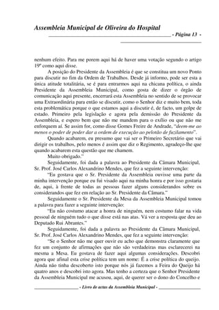 Assembleia Municipal de Oliveira do Hospital
_______________________________________________ - Página 13 -
_______________________________
____________________ - Livro de actas da Assembleia Municipal - ___________________
nenhum efeito. Para me porem aqui há de haver uma votação segundo o artigo
19º como aqui disse.
A posição do Presidente da Assembleia é que se constitua um novo Ponto
para discutir no fim da Ordem de Trabalhos. Desde já informo, pode ser esta a
única atitude totalitária, se é para entrarmos aqui na chicana política, o ainda
Presidente da Assembleia Municipal, como gosta de dizer o órgão de
comunicação aqui presente, encerrará esta Assembleia no sentido de se provocar
uma Extraordinária para então se discutir, como o Senhor diz e muito bem, toda
esta problemática porque o que estamos aqui a discutir é, de facto, um golpe de
estado. Primeiro pela legislação e agora pela demissão do Presidente da
Assembleia, e espero bem que não me mandem para o exílio ou que não me
enforquem aí. Se assim for, como disse Gomes Freire de Andrade, “deem-me ao
menos o poder de poder dar a ordem de execução ao pelotão de fuzilamento”.
Quando acabarem, eu presumo que vai ser o Primeiro Secretário que vai
dirigir os trabalhos, pelo menos é assim que diz o Regimento, agradeço-lhe que
quando acabarem esta questão que me chamem.
Muito obrigado.”
Seguidamente, foi dada a palavra ao Presidente da Câmara Municipal,
Sr. Prof. José Carlos Alexandrino Mendes, que fez a seguinte intervenção:
“Eu gostava que o Sr. Presidente da Assembleia ouvisse uma parte da
minha intervenção porque eu fui visado aqui na minha honra e por isso gostaria
de, aqui, à frente de todas as pessoas fazer alguns considerandos sobre os
considerandos que fez em relação ao Sr. Presidente da Câmara.”
Seguidamente o Sr. Presidente da Mesa da Assembleia Municipal tomou
a palavra para fazer a seguinte intervenção:
“Eu não costumo atacar a honra de ninguém, nem costumo falar na vida
pessoal de ninguém tudo o que disse está nas atas. Vá ver a resposta que deu ao
Deputado Rui Abrantes.”
Seguidamente, foi dada a palavra ao Presidente da Câmara Municipal,
Sr. Prof. José Carlos Alexandrino Mendes, que fez a seguinte intervenção:
“Se o Senhor não me quer ouvir eu acho que demonstra claramente que
fez um conjunto de afirmações que não são verdadeiras mas esclarecerei na
mesma a Mesa. Eu gostava de fazer aqui algumas considerações. Descobri
agora que afinal esta crise política tem um nome: É a crise política do queijo.
Ainda não tinha descoberto isto porque nós já fazemos a Feira do Queijo há
quatro anos e descobri isto agora. Mas tenho a certeza que o Senhor Presidente
da Assembleia Municipal me acusou, aqui, de querer ser o dono do Concelho e
 