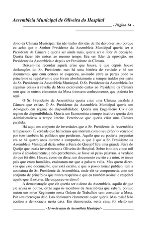 Assembleia Municipal de Oliveira do Hospital
_______________________________________________ - Página 14 -
_______________________________
____________________ - Livro de actas da Assembleia Municipal - ___________________
dono da Câmara Municipal. Eu não tenho dúvidas de lhe devolver isso porque
eu acho que o Senhor Presidente da Assembleia Municipal queria ser o
Presidente da Câmara e queria ser ainda mais, queria ser o líder da oposição.
Queria fazer três coisas ao mesmo tempo. Era ser líder da oposição, ser
Presidente da Assembleia e depois ser Presidente da Câmara.
Deixem-me recordar aquela crise que houve, e que depois houve
declarações do Sr. Presidente, mas há uma história de verdade e há um
documento, que com certeza se esqueceu, assinado entre as partes onde os
princípios se regulavam e que foram absolutamente e sempre traídos por parte
do Sr. Presidente da Assembleia Municipal. O Sr. Presidente da Assembleia fez
algumas coisas à revelia da Mesa escrevendo cartas ao Presidente da Câmara
sem que os outros elementos da Mesa tivessem conhecimento, que poderia ler
aqui.
O Sr. Presidente da Assembleia queria criar uma Câmara paralela à
Câmara que existe. O Sr. Presidente da Assembleia Municipal queria um
Advogado em regime de disponibilidade. Queria um Engenheiro Civil em
regime de disponibilidade. Queria um Economista a tempo inteiro e queria dois
Administrativos a tempo inteiro. Percebe-se que queria criar uma Câmara
paralela.
Há aqui um conjunto de inverdades que o Sr. Presidente da Assembleia
tem passado. É verdade que há lacraus que morrem com o seu próprio veneno e
por isso também há políticos que perderam. Aquilo que eu poderia perguntar
era se há quatro anos durante a campanha, o que é que o Sr. Presidente da
Assembleia Municipal dizia sobre a Feira do Queijo? Era uma grande Feira do
Queijo que trazia investimento a Oliveira do Hospital. Sobre isto dos cinco mil
euros é absolutamente, e nós percebemos, se fosse só pelas palavras, a verdade
do que foi dito. Houve, como eu disse, um documento escrito e a mim, os meus
pais que eram humildes, ensinaram-me que a palavra valia. Mas quero dizer-
vos que esse documento, que está escrito, e que o posso tornar público, tem a
assinatura do Sr. Presidente da Assembleia, onde ele se comprometia com um
conjunto de princípios que nunca respeitou e que eu também assinei e respeitei
aquilo que lá estava. Ele esqueceu-se disso!
A demonstração que ele queria ser o dono da Assembleia, aquilo de que
ele acusa os outros, estão aqui os membros da Assembleia que sabem, porque
meteu um novo Regimento nesta Ordem de Trabalhos sem consultar a Mesa.
Por alta recreação dele. Isto demonstra claramente o que queria. Mas mais! Não
aceitou a democracia nesta casa. Em democracia, nesta casa, foi eleito um
 