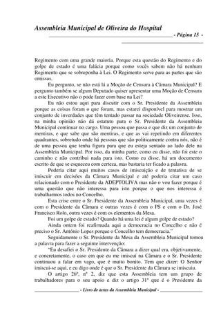 Assembleia Municipal de Oliveira do Hospital
_______________________________________________ - Página 15 -
_______________________________
____________________ - Livro de actas da Assembleia Municipal - ___________________
Regimento com uma grande maioria. Porque esta questão do Regimento e do
golpe de estado é uma falácia porque como vocês sabem não há nenhum
Regimento que se sobreponha à Lei. O Regimento serve para as partes que são
omissas.
Eu pergunto, se não está lá a Moção de Censura à Câmara Municipal? E
pergunto também se algum Deputado quiser apresentar uma Moção de Censura
a este Executivo não o pode fazer com base na Lei?
Eu não estou aqui para discutir com o Sr. Presidente da Assembleia
porque as coisas foram o que foram, mas estarei disponível para mostrar um
conjunto de inverdades que têm tentado passar na sociedade Oliveirense. Isso,
na minha opinião não dá estatuto para o Sr. Presidente da Assembleia
Municipal continuar no cargo. Uma pessoa que passa e que diz um conjunto de
mentiras, e que sabe que são mentiras, e que as vai repetindo em diferentes
quadrantes, sobretudo onde há pessoas que são politicamente contra nós, não é
de uma pessoa que tenha figura para que eu esteja sentado ao lado dele na
Assembleia Municipal. Por isso, da minha parte, como eu disse, não foi este o
caminho e não contribui nada para isto. Como eu disse, há um documento
escrito de que se esqueceu com certeza, mas bastaria ter ficado a palavra.
Poderia citar aqui muitos casos de imiscuição e de tentativa de se
imiscuir em decisões da Câmara Municipal e até poderia citar um caso
relacionado com o Presidente da ADEPTOLIVA mas não o vou fazer porque é
uma questão que não interessa para isto porque o que nos interessa é
trabalharmos todos no Concelho.
Esta crise entre o Sr. Presidente da Assembleia Municipal, uma vezes é
com o Presidente da Câmara e outras vezes é com o PS e com o Dr. José
Francisco Rolo, outra vezes é com os elementos da Mesa.
Foi um golpe de estado? Quando há uma lei é algum golpe de estado?
Ainda ontem foi reafirmada aqui a democracia no Concelho e não é
preciso o Sr. António Lopes porque o Concelho tem democracia.”
Seguidamente o Sr. Presidente da Mesa da Assembleia Municipal tomou
a palavra para fazer a seguinte intervenção:
“Eu desafiei o Sr. Presidente da Câmara a dizer qual era, objetivamente,
e concretamente, o caso em que eu me imiscuí na Câmara e o Sr. Presidente
continuou a falar em vago, que é muito bonito. Tem que dizer: O Senhor
imiscui-se aqui, e eu digo onde é que o Sr. Presidente da Câmara se imiscuiu.
O artigo 26º, nº 2, diz que esta Assembleia tem um grupo de
trabalhadores para o seu apoio e diz o artigo 31º que é o Presidente da
 
