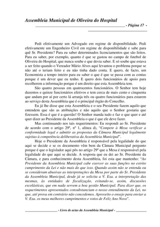 Assembleia Municipal de Oliveira do Hospital
_______________________________________________ - Página 17 -
_______________________________
____________________ - Livro de actas da Assembleia Municipal - ___________________
Pedi efetivamente um Advogado em regime de disponibilidade. Pedi
efetivamente um Engenheiro Civil em regime de disponibilidade e sabe para
quê Sr. Presidente? Para eu saber determinados licenciamentos que são feitos.
Para eu saber, por exemplo, quanto é que se gastou no campo de futebol de
Oliveira do Hospital, que nunca soube e que devia saber. E só soube que estava
a ser feito quando o Vereador Mário Alves aqui levantou o problema porque se
não até o teriam feito e eu não tinha dado conta. E quero, de facto, um
Economista a tempo inteiro para eu saber o que é que se passa com as contas
porque é um dever que eu tenho. E quero dois funcionários de apoio para
recolherem a informação porque é um direito que esta Assembleia tem.
São quatro pessoas em quatrocentos funcionários. O Senhor tem hoje
duzentos e quinze funcionários efetivos e tem cerca de mais cento e cinquenta
que andam por aí por certo lá arranja três ou quatro funcionários para estarem
ao serviço desta Assembleia que é o principal órgão do Concelho.
Eu já lhe disse que esta Assembleia e o seu Presidente fazem aquilo que
entendem que são as atribuições e não aquilo que o Senhor gostaria que
fizessem. Essa é que é a questão! O Senhor manda tudo e faz o que quer e até
quer dizer ao Presidente da Assembleia o que é que ele deve fazer.
Mas continuando nos tais requerimentos: Eu respondi ao Sr. Presidente
de acordo com o artigo 29º, nº 1, alínea d), “Compete à Mesa verificar a
conformidade legal e admitir as propostas da Câmara Municipal legalmente
sujeitas à competência deliberativa da Assembleia Municipal”.
Hoje o Presidente da Assembleia é responsável pela legalidade do que
aqui se decide e se os documento vêm bem da Câmara Municipal pergunto
porque é que o legislador aqui pôs no artigo 29º que a Mesa é responsável pela
legalidade do que aqui se decide. A resposta que eu dei ao Sr. Presidente da
Câmara, e para conhecimento desta Assembleia, foi esta que mantenho: “Ao
Presidente da Assembleia Municipal cabe exercer as suas funções no estrito
cumprimento da Lei e não mais do que isso. Quando assim não se entenda ou
se consideram abusivas as interpretações da Mesa por parte do Sr. Presidente
da Assembleia Municipal, desde já se solicita a V. Exa. a interpretação das
mesmas, às entidades de fiscalização, evitando-se, assim, discussões
escolásticas, que em nada servem a boa gestão Municipal. Para dizer que, os
requerimentos apresentados consubstanciam o nosso entendimento da Lei, no
que, até prova em contrário não concedemos. Aproveito o ensejo para enviar a
V. Exa. os meus melhores cumprimentos e votos de Feliz Ano Novo”.
 