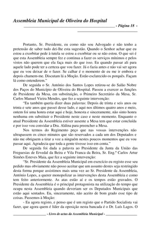Assembleia Municipal de Oliveira do Hospital
_______________________________________________ - Página 18 -
_______________________________
____________________ - Livro de actas da Assembleia Municipal - ___________________
Portanto, Sr. Presidente, eu como não sou Advogado e não tenho a
pretensão de saber tudo dei-lhe esta sugestão. Quando o Senhor achar que eu
estou a exorbitar pede à tutela se estou a exorbitar ou se não estou. O que sei é
que esta Assembleia sempre fez e continua a fazer os serviços mínimos e pelos
vistos não querem que ela faça mais do que isso. Eu quando passar ali para
aquele lado pode ter a certeza que vou fazer. Já o fazia antes e não vai ser agora
que eu vou deixar de o fazer. Se calhar é o momento de eu me ir embora e
depois chamem-me. Discutam lá a Moção. Estão esclarecido os porquês. Façam
lá como entenderem.”
De seguida o Sr. António dos Santos Lopes retirou-se do Salão Nobre
dos Paços do Município de Oliveira do Hospital. Passou a exercer as funções
de Presidente da Mesa, em substituição, o Primeiro Secretário da Mesa, Sr.
Carlos Manuel Vieira Mendes, que fez a seguinte intervenção:
“Eu também queria dizer duas palavras: Depois de trinta e seis anos ou
trinta e sete anos que passei desse lado, e aqui nos últimos quatro anos e meio,
ontem foi uma honra estar aqui e hoje, honesta e sinceramente, não sinto honra
nenhuma em substituir o Presidente neste caso e neste momento. Enquanto o
atual Presidente da Assembleia estiver ausente a Mesa tem que estar concluída
e por isso vou convidar a Dra. Aldina para preencher a Mesa.
Nos termos do Regimento peço que nas vossas intervenções não
ultrapassem os cinco minutos que são reservados a cada um dos Deputados e
não me obriguem a tirar a voz a ninguém nestes poucos momentos que eu vou
passar aqui. Agradecia que toda a gente tivesse isso em conta.”
De seguida foi dada a palavra ao Presidente da Junta da União das
Freguesias de Ervedal da Beira e Vila Franca da Beira, Sr. Eng.º Carlos Artur
Simões Esteves Maia, que fez a seguinte intervenção:
“Sr. Presidente da Assembleia Municipal em exercício eu registo esse seu
pedido mas obviamente não posso aceitar que um assunto destes seja restringido
desta forma porque assistimos mais uma vez ao Sr. Presidente da Assembleia,
António Lopes, a querer monopolizar as intervenções desta Assembleia e como
tem feito anteriormente. As atas estão aí e os tempos estão gravados. O
Presidente da Assembleia é o principal protagonista na utilização do tempo que
ocupa nesta Assembleia quando deveriam ser os Deputados Municipais que
estão aqui sentados. Eu, sinceramente, não aceito de bom grado esse tipo de
coisas. Passemos à Moção:
- Eu agora registo, e penso que é um registo que o Partido Socialista vai
fazer, que agora quem é líder da oposição nesta bancada é o Dr. Luís Lagos. O
 