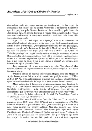 Assembleia Municipal de Oliveira do Hospital
_______________________________________________ - Página 20 -
_______________________________
____________________ - Livro de actas da Assembleia Municipal - ___________________
democrático onde nós temos assento que funciona através das regras da
democracia. Foi votado aqui na última Assembleia Municipal um Regimento
que foi proposto pelo Senhor Presidente da Assembleia, pela Mesa da
Assembleia, e que foi posto à discussão e votação nesta Assembleia. Foi votado
aqui democraticamente. A democracia funcionou aqui nesta sala como aliás
sempre tem funcionado.
Agora, Sr. Dr. Luís Lagos, se a oposição e se o Sr. Presidente da
Assembleia Municipal não querem aceitar estas regras da democracia então não
sabem o que é a democracia! Que fique muito bem claro. Foi uma provocação,
no nosso entender, o Sr. Presidente da Assembleia Municipal à revelia da Mesa.
Ele não tem competências legais para introduzir o Ponto II na Ordem de
Trabalho para hoje que era pôr em discussão e aprovação novamente um novo
Regimento. Ele não tinha competência legal e fê-lo por iniciativa própria. Então
íamos ficar com dois Regimentos aprovados? Mas o que é isto, meus amigos?
Mas a que estado de coisas é esta a que estamos a chegar? Mas será que este
homem sabe aquilo que está a fazer?
Eu entendo que não e nós entendemos que não. Nós sabemos! Mas
também conforme se elegem também se destituem, meus amigos, e a Lei prevê
isso como sabem.
Quanto à questão do modo de votação desta Moção: Isto é uma Moção de
Apoio. Isto represente única e exclusivamente uma posição política do PSD e
do CDS-PP. Não representa mais nada a não ser isso. Portanto, nós entendemos
que a votação deverá ser feita de braço no ar e não através de voto secreto.
Meus amigos, isto é democracia porque a democracia tanto funciona de
braço no ar como funciona através de voto secreto. Quanto à posição do Partido
Socialista relativamente a esta Moção, obviamente, pelos motivos já
apresentados, que não iremos votar a favor esta Moção e vamos votar contra.”
Em seguida foi dada a palavra ao Sr. Deputado Dr. Nuno Miguel Saraiva
Vilafanha, que fez a seguinte intervenção:
“Quero dizer ao Sr. Presidente da Comissão Política do PS para ele não se
preocupar com o PSD e com o CDS-PP tem é que se preocupar com o PS. Nós
sabemos muito bem o que estamos a fazer. Queria dizer-lhe que o Senhor está
aqui numa posição um bocado ambígua. Nós não estamos aqui como
Presidentes das Comissões Políticas nem vimos para aqui falar como
Presidentes das Comissões Políticas. O Senhor está aqui como Presidente de
Junta e é nessa qualidade que tem aqui assento e não pode vir para aqui fazer
intervenções de caráter político. Não pode vir para aqui falar enquanto
 