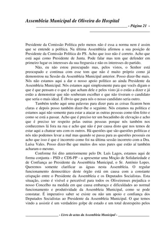 Assembleia Municipal de Oliveira do Hospital
_______________________________________________ - Página 21 -
_______________________________
____________________ - Livro de actas da Assembleia Municipal - ___________________
Presidente da Comissão Política pelo menos não é essa a norma nem é assim
que se entende a política. Na última Assembleia afirmou a sua posição de
Presidente da Comissão Política do PS. Acho que isso não é correto. Acho que
está aqui como Presidente de Junta. Pode falar mas tem que defender em
primeiro lugar os interesses da sua freguesia e não os interesses do partido.
Não, eu não estou preocupado mas, pelos vistos, o Senhor está
preocupado e continua com esse tom que não é muito próprio como já
demonstrou na Sessão da Assembleia Municipal anterior. Posso dizer-lhe mais.
Nós não estamos aqui a dar o nosso apoio político ao ainda Presidente da
Assembleia Municipal. Nós estamos aqui simplesmente para que vocês digam o
que é que pensam e o que é que acham dele e pelos visto já o estão a dizer e já
estão a demonstrar que não souberam escolher e que não tiveram o candidato
que seria o mais ideal. É óbvio que para nós o nosso candidato seria outro.
Também tenho aqui uma palavras para dizer para as coisas ficarem bem
claras e depois posso também dizer-lhe o seguinte. Nós estamos na política e
estamos aqui não somente para estar a atacar as outras pessoas como têm feito e
como se está a passar. Acho que é preciso ter um bocadinho de elevação e acho
que é preciso ter respeito pelas outras pessoas porque nós também nos
conhecemos lá fora na rua e acho que não é por causa disto que nos temos de
estar aqui a chatear uns com os outros. Há questões que são questões políticas e
nós não podemos levar a mal mas quando se passa para as questões pessoais eu
acho que isso é que é incorreto como foi na última sessão incorreto com a Dra.
Luísa Vales. Posso dizer-lhe que muitos dos seus pares que estão aí também
acharam o mesmo.
Conforme foi dito anteriormente pelo Dr. Luís Lagos, estamos aqui de
forma conjunta - PSD e CDS-PP - a apresentar uma Moção de Solidariedade e
de Confiança ao Presidente da Assembleia Municipal, o Sr. António Lopes.
Queremos somente clarificar as águas nesta Assembleia. O regular
funcionamento democrático deste órgão está em causa com a constante
crispação entre o Presidente da Assembleia e os Deputados Socialistas. Esta
situação, como é visível e percetível para todos os Oliveirenses prejudica o
nosso Concelho na medida em que causa embaraço e dificuldades ao normal
funcionamento e produtividade da Assembleia Municipal, como se pode
constatar. É imperativo saber se existe ou não um apoio e confiança dos
Deputados Socialistas ao Presidente da Assembleia Municipal. O que temos
vindo a assistir é um verdadeiro golpe de estado e um total desrespeito pelos
 
