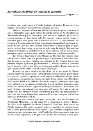Assembleia Municipal de Oliveira do Hospital
_______________________________________________ - Página 22 -
_______________________________
____________________ - Livro de actas da Assembleia Municipal - ___________________
princípios que ainda ontem o Partido Socialista defendeu. Realmente é um
daqueles casos em que as palavras são contrárias aos atos.
O que se passou na última Assembleia Municipal foi grave pelo atropelo
que os Deputados eleitos pelo Partido Socialista fizeram ao Sr. Presidente da
Assembleia Municipal. O desrespeito pela opinião da oposição já era de se
esperar contudo, o desrespeito pelo Sr. António Lopes, pessoa votada e
escolhida pelos seus pares sob a bandeira socialista é, convenhamos, de
estranhar e de muito mau tom. Esta é uma situação insustentável, que tem de ser
resolvida para que possamos exercer normalmente as funções para as quais
fomos eleitos e fazer o que se espera, ou seja, uma fiscalização das ações do
Executivo Camarário e contribuir com as nossas críticas, com as nossas ideias
ou sugestões para a construção de um Concelho melhor e mais desenvolvido.
Em primeiro lugar tem de estar Oliveira do Hospital. Em primeiro lugar
tem de estar a nossa terra. Em primeiro lugar, e realmente o mais importante,
têm de estar as pessoas. Pegando nas palavras do Sr. António Lopes, não
podemos vir para aqui dizer que defendemos o Concelho e depois o Concelho
que vá dar uma volta e o que interessa é o interesse político. É por estes motivos
que, conjuntamente, PSD e CDS-PP tomam esta posição.
Relembre-se que a candidatura Socialista que se apresentou às últimas
eleições sempre se afirmou como suprapartidária parecendo agora querer deixar
essa bandeira para trás, empurrando para fora ou tentando silenciar todos os não
socialistas que ousem ter uma opinião diferente. Como sabem, sou o Presidente
da Comissão Politica do PSD de Oliveira do Hospital, eleito para esse cargo
pelos militantes do meu partido contudo, não é nesse papel que aqui estou. Aqui
dentro sou apenas mais um Deputado Municipal eleito pelos Oliveirenses. São
papéis distintos que tenho de respeitar e saber diferenciar. Eu e não só. Não me
levem a mal mas permitam-me que vos relembre que estão aqui para defender os
interesses das vossas Freguesias e do nosso Concelho e não para defender os
interesses do Partido Socialista.
Também não estamos aqui para passar por cima do Presidente da
Assembleia Municipal, seja ele quem for, e desrespeitá-lo como o Partido
Socialista o desrespeitou na última Assembleia Municipal. Esta atitude do
Partido Socialista foi muito incorreta e julgo ser contrária ao pensamento de
muitas outras pessoas que aqui estão dentro. O que se sente e transparece é que
algumas pessoas estão amarradas pelo Partido Socialista, mas não se esqueçam
de uma coisa importante, a de que foram eleitos para defender e lutar pelas
 