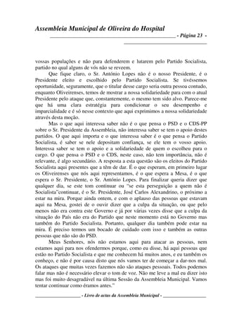 Assembleia Municipal de Oliveira do Hospital
_______________________________________________ - Página 23 -
_______________________________
____________________ - Livro de actas da Assembleia Municipal - ___________________
vossas populações e não para defenderem e lutarem pelo Partido Socialista,
partido no qual alguns de vós não se reveem.
Que fique claro, o Sr. António Lopes não é o nosso Presidente, é o
Presidente eleito e escolhido pelo Partido Socialista. Se tivéssemos
oportunidade, seguramente, que o titular desse cargo seria outra pessoa contudo,
enquanto Oliveirenses, temos de mostrar a nossa solidariedade para com o atual
Presidente pelo ataque que, constantemente, o mesmo tem sido alvo. Parece-me
que há uma clara estratégia para condicionar o seu desempenho e
imparcialidade e é só nesse contexto que aqui exprimimos a nossa solidariedade
através desta moção.
Mas o que aqui interessa saber não é o que pensa o PSD e o CDS-PP
sobre o Sr. Presidente da Assembleia, não interessa saber se tem o apoio destes
partidos. O que aqui importa e o que interessa saber é o que pensa o Partido
Socialista, é saber se nele depositam confiança, se ele tem o vosso apoio.
Interessa saber se tem o apoio e a solidariedade de quem o escolheu para o
cargo. O que pensa o PSD e o CDS, neste caso, não tem importância, não é
relevante, é algo secundário. A resposta a esta questão são os eleitos do Partido
Socialista aqui presentes que a têm de dar. É o que esperam, em primeiro lugar
os Oliveirenses que nós aqui representamos, é o que espera a Mesa, é o que
espera o Sr. Presidente, o Sr. António Lopes. Para finalizar queria dizer que
qualquer dia, se este tom continuar ou “se esta perseguição a quem não é
Socialista”continuar, é o Sr. Presidente, José Carlos Alexandrino, o próximo a
estar na mira. Porque ainda ontem, e com o aplauso das pessoas que estavam
aqui na Mesa, gostei de o ouvir dizer que a culpa da situação, ou que pelo
menos não era contra este Governo e já por várias vezes disse que a culpa da
situação do País não era do Partido que neste momento está no Governo mas
também do Partido Socialista. Portanto, qualquer dia também pode estar na
mira. É preciso termos um bocado de cuidado com isso e também as outras
pessoas que não são do PSD.
Meus Senhores, nós não estamos aqui para atacar as pessoas, nem
estamos aqui para nos ofendermos porque, como eu disse, há aqui pessoas que
estão no Partido Socialista e que me conhecem há muitos anos, e eu também os
conheço, e não é por causa disto que nós vamos ter de começar a dar-nos mal.
Os ataques que muitas vezes fazemos não são ataques pessoais. Todos podemos
falar mas não é necessário elevar o tom de voz. Não me leve a mal eu dizer isto
mas foi muito desagradável na última Sessão da Assembleia Municipal. Vamos
tentar continuar como éramos antes.”
 