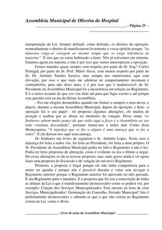 Assembleia Municipal de Oliveira do Hospital
_______________________________________________ - Página 25 -
_______________________________
____________________ - Livro de actas da Assembleia Municipal - ___________________
interpretação da Lei. Sempre defendi, como defendo, os direitos da oposição,
nomeadamente o direito de manifestarem livremente a vossa opinião porque “às
minorias exige-se coragem ao mesmo tempo que se exige tolerância às
maiorias”. É isto que eu estou habituado a fazer. Nós já estivemos em minoria.
Estamos agora em maioria, e não é por isso que vamos menosprezar a oposição.
Fomos tratados quase sempre com respeito por parte do Sr. Eng.º Carlos
Portugal, por parte do Sr. Prof. Mário Alves, com menos respeito por parte do
Sr. Dr. António Simões Saraiva, mas sempre nos mantivemos aqui com
elevação, por isso o que mais me admirou no comportamento incomum e
contraditório, para não dizer mais, e é por isso que é inadmissível, do Sr.
Presidente da Assembleia Municipal foi a incoerência em relação ao Regimento.
E é o único assunto de que vos vou falar até para que fique escrito e até porque
esta questão está na ata da última Assembleia:
- Fez-me elogios desmedidos quando me limitei a cumprir o meu dever, e
depois, durante a mesma Assembleia Municipal, depois da oposição, e bem - a
oposição fez o seu papel - ter proposto algumas alterações, ele mudou de
posição e acabou por se abster no momento da votação. Disse ainda “os
Senhores sabem muito pouco do que estão aqui a fazer e a Assembleia no seu
todo continua descuidada”, portanto tratou-nos a todos mal. Como dizia
Montesquieu, “A injustiça que se faz a alguns é uma ameaça que se faz a
todos”. E ele deixou-nos aqui uma ameaça.
Os Senhores são livres de seguirem o Sr. António Lopes. Neste caso a
injustiça foi feita a todos vós, foi feita ao Presidente, foi feita a mim próprio. O
Sr. Presidente da Assembleia Municipal podia ter lido o Regimento e não o fez.
Podia ter feito propostas de alteração, como é evidente eu era o último a negar-
lhe essas alterações se ele as tivesse proposto, mas, mais grave ainda é vir agora
fazer uma proposta de discussão e de votação de um novo Regimento.
Primeiro, a proposta é ilegal porque ele não tinha competência para a
meter na agenda e porque não é possível discutir e votar sem revogar o
Regimento anterior porque o Regimento anterior foi aprovado no mês passado.
É um Regimento para o mandato. E a proposta que fez era a transcrição de todas
as alíneas da Lei o que é manifestamente desnecessário como se poderá ver, por
exemplo: Criação dos Serviços Municipalizados. Está mesmo na hora de criar
Serviços Municipalizados! Geminação do Concelho, Feriado Municipal! Isto é
perfeitamente desnecessário e sabendo-se que o que não consta no Regimento
consta na Lei, como é óbvio.
 