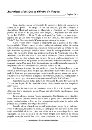 Assembleia Municipal de Oliveira do Hospital
_______________________________________________ - Página 26 -
_______________________________
____________________ - Livro de actas da Assembleia Municipal - ___________________
Para cúmulo, e numa preocupação de transcrever tudo, até transcreve a
alínea u) do ponto 1 do artigo 25º da Lei 75/2013, que diz: Compete à
Assembleia Municipal autorizar o Município a Constituir as Associações
prevista no Título V. Só que, meus caros amigos, O Regimento não tem título
V. Na Lei 75/2013, o Título V são as disposições finais e ele nem sequer
reparou que já saiu uma rectificação a esta Lei 75/2013, para rectificar este
Título V. Isto é incompetência! Chame-mos as coisas pelos nomes.
Agora vejam, irmos discutir o Regimento que à partida já trás estas
irregularidades? Como comecei por dizer, tenho outra visão da vida e não aceito
esta guerrilha cujo destinatário não sei quem é mas não serei de certeza eu. Sei
que nenhuma organização subsiste neste clima de incompatibilidade. Assim
sendo, não me podem exigir que continue na Mesa da Assembleia com o Sr.
António Lopes. Eu não estou a dizer que é ele ou eu. Não se confundam as
coisas. O que eu estou a dizer é que eu sairei da Mesa se ele continuar uma vez
que ele me acusou de um golpe de estado colocando na minha consciência o que
nunca cá esteve. Para além de ter insinuado que eu combinei aquela proposta de
Regimento com o Sr. Presidente da Comissão Política do PS.
Fui dos que tentou evitar este desfecho com o Sr. António Lopes, como
sabem, e não consegui. Fico-me por aqui. Havia mais duas ou três coisas que eu
poderia dizer mas quero começar por cumprir aquilo que me parece que vai ser
o futuro que é respeitarmos as regras e respeitarmos, inclusive, o Regimento e
por isso eu terei que votar obviamente contra esta Moção de Confiança.”
Seguidamente, foi dada a palavra ao Presidente da Junta de Freguesia de
Travanca de Lagos, Sr. Dr. António Manuel Nunes Soares, que fez a seguinte
intervenção:
“Eu não fui convidado do casamento entre o PS e o Sr. António Lopes.
Aliás, não houve casamento algum. Parece que talvez tenha havido apenas uma
união de facto.
Eu sou adepto, e sempre fui, dos casamentos. Também não serei cúmplice
desta separação. Oliveira merece muito mais e penso que a estabilidade dos
órgãos institucionais é e deve ser tida como primeira prioridade de toda a vida
política na Assembleia e do Órgão Executivo.
Quando há um clima destes a nível institucional, apesar de ser defensor
dessa estabilidade, tal como nos casais, às vezes para bem dos filhos e para uma
maior estabilidade de todos e para um salutar crescimento terá que haver essa
separação. Eu sinto na pele e sei dar valor porque sinto também na minha
própria autarquia, muitas das vezes, estes problemas. Acho que não devemos
 