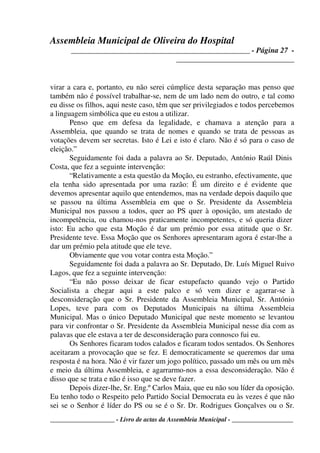 Assembleia Municipal de Oliveira do Hospital
_______________________________________________ - Página 27 -
_______________________________
____________________ - Livro de actas da Assembleia Municipal - ___________________
virar a cara e, portanto, eu não serei cúmplice desta separação mas penso que
também não é possível trabalhar-se, nem de um lado nem do outro, e tal como
eu disse os filhos, aqui neste caso, têm que ser privilegiados e todos percebemos
a linguagem simbólica que eu estou a utilizar.
Penso que em defesa da legalidade, e chamava a atenção para a
Assembleia, que quando se trata de nomes e quando se trata de pessoas as
votações devem ser secretas. Isto é Lei e isto é claro. Não é só para o caso de
eleição.”
Seguidamente foi dada a palavra ao Sr. Deputado, António Raúl Dinis
Costa, que fez a seguinte intervenção:
“Relativamente a esta questão da Moção, eu estranho, efectivamente, que
ela tenha sido apresentada por uma razão: É um direito e é evidente que
devemos apresentar aquilo que entendemos, mas na verdade depois daquilo que
se passou na última Assembleia em que o Sr. Presidente da Assembleia
Municipal nos passou a todos, quer ao PS quer à oposição, um atestado de
incompetência, ou chamou-nos praticamente incompetentes, e só queria dizer
isto: Eu acho que esta Moção é dar um prémio por essa atitude que o Sr.
Presidente teve. Essa Moção que os Senhores apresentaram agora é estar-lhe a
dar um prémio pela atitude que ele teve.
Obviamente que vou votar contra esta Moção.”
Seguidamente foi dada a palavra ao Sr. Deputado, Dr. Luís Miguel Ruivo
Lagos, que fez a seguinte intervenção:
“Eu não posso deixar de ficar estupefacto quando vejo o Partido
Socialista a chegar aqui a este palco e só vem dizer e agarrar-se à
desconsideração que o Sr. Presidente da Assembleia Municipal, Sr. António
Lopes, teve para com os Deputados Municipais na última Assembleia
Municipal. Mas o único Deputado Municipal que neste momento se levantou
para vir confrontar o Sr. Presidente da Assembleia Municipal nesse dia com as
palavas que ele estava a ter de desconsideração para connosco fui eu.
Os Senhores ficaram todos calados e ficaram todos sentados. Os Senhores
aceitaram a provocação que se fez. E democraticamente se queremos dar uma
resposta é na hora. Não é vir fazer um jogo político, passado um mês ou um mês
e meio da última Assembleia, e agarrarmo-nos a essa desconsideração. Não é
disso que se trata e não é isso que se deve fazer.
Depois dizer-lhe, Sr. Eng.º Carlos Maia, que eu não sou líder da oposição.
Eu tenho todo o Respeito pelo Partido Social Democrata eu às vezes é que não
sei se o Senhor é líder do PS ou se é o Sr. Dr. Rodrigues Gonçalves ou o Sr.
 