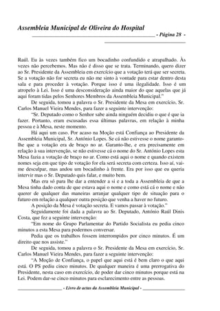 Assembleia Municipal de Oliveira do Hospital
_______________________________________________ - Página 28 -
_______________________________
____________________ - Livro de actas da Assembleia Municipal - ___________________
Raúl. Eu às vezes também fico um bocadinho confundido e atrapalhado. Às
vezes não percebemos. Mas não é disso que se trata. Terminando, quero dizer
ao Sr. Presidente da Assembleia em exercício que a votação terá que ser secreta.
Se a votação não for secreta eu não me sinto à vontade para estar dentro desta
sala e para proceder à votação. Porque isso é uma ilegalidade. Isso é um
atropelo à Lei. Isso é uma desconsideração ainda maior do que aquelas que já
aqui foram tidas pelos Senhores Membros da Assembleia Municipal.”
De seguida, tomou a palavra o Sr. Presidente da Mesa em exercício, Sr.
Carlos Manuel Vieira Mendes, para fazer a seguinte intervenção:
“Sr. Deputado como o Senhor sabe ainda ninguém decidiu o que é que ia
fazer. Portanto, eram escusadas essa últimas palavras, em relação à minha
pessoa e à Mesa, neste momento.
Há aqui um caso. Por acaso na Moção está Confiança ao Presidente da
Assembleia Municipal, Sr. António Lopes. Se cá não estivesse o nome garanto-
lhe que a votação era de braço no ar. Garanto-lhe, e era precisamente em
relação à sua intervenção, se não estivesse cá o nome do Sr. António Lopes esta
Mesa fazia a votação de braço no ar. Como está aqui o nome e quando existem
nomes seja em que tipo de votação for ela será secreta com certeza. Isso aí, vai-
me desculpar, mas andou um bocadinho à frente. Era por isso que eu queria
intervir mas o Sr. Deputado quis falar, e muito bem.
Mas era só para lhe dar a entender a si e a toda a Assembleia de que a
Mesa tinha dado conta de que estava aqui o nome e como está cá o nome e não
querer de qualquer das maneiras arranjar qualquer tipo de situação para o
futuro em relação a qualquer outra posição que venha a haver no futuro.
A posição da Mesa é votação secreta. E vamos passar à votação.”
Seguidamente foi dada a palavra ao Sr. Deputado, António Raúl Dinis
Costa, que fez a seguinte intervenção:
“Em nome do Grupo Parlamentar do Partido Socialista eu pedia cinco
minutos a esta Mesa para podermos conversar.
Pedia que os trabalhos fossem interrompidos por cinco minutos. É um
direito que nos assiste.”
De seguida, tomou a palavra o Sr. Presidente da Mesa em exercício, Sr.
Carlos Manuel Vieira Mendes, para fazer a seguinte intervenção:
“A Moção de Confiança, o papel que aqui está é bem claro o que aqui
está. O PS pediu cinco minutos. De qualquer maneira é uma prerrogativa do
Presidente, nesta caso em exercício, de poder dar cinco minutos porque está na
Lei. Podem dar-se cinco minutos para esclarecimento entre as pessoas.
 