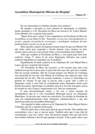 Assembleia Municipal de Oliveira do Hospital
_______________________________________________ - Página 29 -
_______________________________
____________________ - Livro de actas da Assembleia Municipal - ___________________
Eu vou interromper os trabalhos durante cinco minutos.”
De seguida, e passados os cinco minutos de interrupção, os trabalhos
foram retomados e o Sr. Presidente da Mesa em exercício, Sr. Carlos Manuel
Vieira Mendes, fez a seguinte intervenção:
“Quero dizer que o artigo 7º das competências do Presidente da Mesa da
Assembleia, na sua alínea f), diz: “Suspender ou encerrar antecipadamente as
sessões, quando circunstâncias excecionais o justifiquem, mediante decisão
fundamentada a incluir na ata da sessão”.
Meus queridos amigos, há alguma exceção maior do que esta Moção? Eu
não tenho razão para suspender a Sessão durante cinco minutos ou dois
minutos para as pessoas conversarem sobre a excecionalidade desta Moção?
Acho que compete ao Presidente da Mesa, e vou repetir para ficar bem
explicito: Artigo 7º, alínea f), do nosso Regimento. Portanto, não cometi
nenhuma ilegalidade ao suspender esta Assembleia.”
Seguidamente foi dada a palavra ao Sr. Deputado, Dr. Luís Miguel Ruivo
Lagos, que fez a seguinte intervenção:
“Sr. Presidente da Mesa em exercício, se há exceção para uma coisa
também tem que haver para outra. E quero-lhe dizer que não, que não é verdade.
Não há exceção nenhuma. Não há exceção porque esta Moção de Confiança
está anunciada há um mês. Esta Moção de Confiança não apareceu aqui. Está
anunciada há um mês. Não há exceção nenhuma, e nunca se interrompe um
período de votação. O que aqui se passou, toda a gente sabe e todos os
Deputados viram, é uma falta de consideração pelos Deputados eleitos pelo
Partido Socialista: Interromper os trabalhos para lá ir fora dar instruções acerca
do sentido de voto. É pura e simplesmente isso. Não nos enganemos!
É uma desconsideração maior, e foi este o maior atestado de
incompetência que já vi esta Assembleia Municipal passar aos Deputados
Municipais. As pessoas que votem em consciência. Eu acredito na liberdade de
cada um independentemente deste momentos antidemocráticos e que não
dignificam nada esta Assembleia Municipal.”
Em seguida foi dada a palavra ao Sr. Deputado Dr. Nuno Miguel Saraiva
Vilafanha, que fez a seguinte intervenção:
“Não há muito mais a dizer para além do que já foi dito. Nós também não
concordamos com o que se passou agora. Também acho que é uma falta de
consideração e por isso vamos votar sob protesto porque acho que não havia
necessidade nenhuma e não há aqui qualquer exceção. Toda a gente sabia o que
 