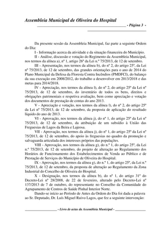 Assembleia Municipal de Oliveira do Hospital
_______________________________________________ - Página 3 -
_______________________________
____________________ - Livro de actas da Assembleia Municipal - ___________________
Da presente sessão da Assembleia Municipal, faz parte a seguinte Ordem
do Dia:
I - Informação acerca da atividade e da situação financeira do Município.
II - Análise, discussão e votação do Regimento da Assembleia Municipal,
nos termos da alínea a), nº 1, artigo 26º da Lei n.º 75/2013, de 12 de setembro.
III - Apresentação, nos termos da alínea b), do nº 2, do artigo 25º, da Lei
nº 75/2013, de 12 de setembro, das grandes orientações para o ano de 2014 do
Plano Municipal da Defesa da Floresta Contra Incêndios (PMDFCI), do balanço
da sua execução em 2008/2012, do trabalho a desenvolver em 2013/2018 e das
metas para 2014/2018.
IV - Apreciação, nos termos da alínea l), do nº 2, do artigo 25º da Lei nº
75/2013, de 12 de setembro, do inventário de todos os bens, direitos e
obrigações patrimoniais e respetiva avaliação, bem como apreciação e votação
dos documentos de prestação de contas do ano 2013.
V - Apreciação e votação, nos termos da alínea l), do nº 2, do artigo 25º
da Lei nº 75/2013, de 12 de setembro, da proposta de aplicação do resultado
líquido do ano de 2013.
VI - Aprovação, nos termos da alínea j), do nº 1, do artigo 25º da Lei nº
75/2013, de 12 de setembro, da atribuição de um subsídio à União das
Freguesias de Lagos da Beira e Lajeosa.
VII - Aprovação, nos termos da alínea j), do nº 1, do artigo 25º da Lei nº
75/2013, de 12 de setembro, do apoio às freguesias no quadro da promoção e
salvaguarda articulada dos interesses próprios das populações.
VIII - Aprovação, nos termos da alínea g), do n.º 1, do artigo 25º, da Lei
n.º 75/2013, de 12 de setembro, do projeto de alteração ao Regulamento dos
Horários de Funcionamento dos Estabelecimentos de Venda ao Público e de
Prestação de Serviços do Município de Oliveira do Hospital.
IX - Aprovação, nos termos da alínea g), do n.º 1, do artigo 25º, da Lei n.º
75/2013, de 12 de setembro, da proposta de alteração ao Regulamento da Zona
Industrial do Concelho de Oliveira do Hospital.
X - Designação, nos termos da alínea b), do nº 1, do artigo 31º do
Decreto-Lei nº 28/2008, de 22 de fevereiro, alterado pelo Decreto-Lei nº
137/2013 de 7 de outubro, do representante no Conselho da Comunidade do
Agrupamento de Centros de Saúde Pinhal Interior Norte.
Dando-se início ao Período de Antes da Ordem do Dia foi dada a palavra
ao Sr. Deputado, Dr. Luís Miguel Ruivo Lagos, que fez a seguinte intervenção:
 