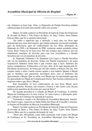 Assembleia Municipal de Oliveira do Hospital
_______________________________________________ - Página 30 -
_______________________________
____________________ - Livro de actas da Assembleia Municipal - ___________________
nós vínhamos cá fazer hoje. Aliás, os Deputados do Partido Socialista também
sabiam porque já tiveram uma reunião sobre este assunto.”
Depois, foi dada a palavra ao Presidente da Junta da União das Freguesias
de Ervedal da Beira e Vila Franca da Beira, Sr. Eng.º Carlos Artur Simões
Esteves Maia, que fez a seguinte intervenção:
“Eu tenho a impressão que a oposição, e mais uma vez ficou aqui
demonstrado por estas intervenções, que andam realmente um bocado arredados
quer da democracia, quer do conhecimento da Lei. Pelas afirmações do
Deputado do CDS e do Deputado do PSD, realmente andam arredados destas
coisas. Bom! Vamos lá ver uma coisa. Nós não estamos aqui a brincar. Isto são
nitidamente manobras de diversão para com esta Assembleia e o Partido
Socialista não vai em manobras de diversão.
Sr. Deputado Vilafanha e Sr. Deputado Luís Lagos, o Partido Socialista
não vai em manobras de diversão. Somos um Partido responsável e de gente
responsável. Sabemos muito bem o que estamos aqui a fazer. Sabemos das
nossas competências. Conhecemos a Lei que, aliás, já foi aqui alegada pelo Sr.
Presidente em Exercício, de forma que nós não estamos a brincar com isto. Nós
estamos muito a sério e muito serenos quanto a esta matéria. Quanto à Moção
que os Senhores iam apresentar, desculpem dizer, mas os Senhores não
apresentaram a Moção. Que eu saiba, essa Moção que foi apresentada aqui não
foi apresentada nos Órgão de Comunicação Social. Não fizeram conferencias de
imprensa sobre o que dizia a Moção.
Esta Assembleia só teve conhecimento do teor desta Moção neste
momento presente. Portanto, não estamos a brincar e não vamos criar chicana
política nem manobras de diversão, por amor de Deus!”
De seguida procedeu-se à votação da Moção de Confiança. A referida
Moção de Confiança teve 8 votos a favor, 24 votos contra e 2 abstenções, pelo
que, a Moção de Confiança foi rejeitada por maioria.
Terminada a votação o Sr. Presidente da Assembleia Municipal, António
dos Santos Lopes, regressou ao Salão Nobre dos Paços do Concelho e retomou
as funções de Presidente da Mesa da Assembleia Municipal.
Depois, foi dada a palavra ao Presidente da Junta da União das Freguesias
de Ervedal da Beira e Vila Franca da Beira, Sr. Eng.º Carlos Artur Simões
Esteves Maia, que fez a seguinte declaração de voto:
“Dizer que, obviamente, como tinha anunciado votei contra esta Moção
de Confiança ao Sr. Presidente da Assembleia Municipal. Esta Moção de
 