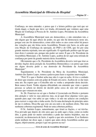 Assembleia Municipal de Oliveira do Hospital
_______________________________________________ - Página 31 -
_______________________________
____________________ - Livro de actas da Assembleia Municipal - ___________________
Confiança, no meu entender, e penso que é a leitura política que terá que ser
tirada daqui, a ilação que deve ser tirada, obviamente que votámos aqui uma
Moção de Confiança à Pessoa do Sr. António Lopes, Presidente da Assembleia
Municipal.
A Assembleia Municipal num ato democrático, e não entendam isto, e
não digam que há aqui abuso de poder, ou que não há democracia neste ato,
porque este ato foi democrático, como aliás todos os atos como referi há pouco
das votações que são feitas nesta Assembleia. Perante este facto, eu acho que
esta Moção de Confiança da oposição, do PSD e do CDS, que foi por uma
grande maioria rejeitada, tem um significado. O significado político que há que
tirar disto é somente um, porque não poder ser outro: É que o Sr. Presidente da
Assembleia Municipal, o Sr. António Lopes, acabou de ter aqui uma retirada de
confiança por parte da grande maioria desta Assembleia.
Obviamente que o Sr. Presidente da Assembleia deverá e terá que tirar as
devidas ilações desta posição da Assembleia Democrática e eu penso que num
ato digno deveria pedir a sua demissão de Presidente da Assembleia
Municipal.”
Seguidamente o Sr. Presidente da Mesa da Assembleia Municipal,
António dos Santos Lopes, tomou a palavra para fazer a seguinte intervenção:
“Pois! É o que o Senhor acha mas não é o que eu acho. Já tive o cuidado
de dizer que estamos com um golpe de Estado em curso. Acabou de se dar mais
uma ato. Eu espero que o Concelho não se venha a arrepender desta decisão.
Bem nunca ficará. Tenho alguma dificuldade em entender que vinte e quatro
pessoas se achem no direito de decidir pelas cerca de sete mil setecentos
pessoas que votaram em mim.
Sr. Dr. Francisco eu sei que o Senhor é Licenciado em Direito e portanto
dou atenção e valor às suas palavras mas, eu já aqui disse algumas vezes que,
quando para aqui vim sabia ao que vinha e se não me achasse em condições
para exercer o cargo não o tinha aceite. Eu fiz uma declaração de princípio antes
de me ir embora. Disse-lhe que este ato era nulo e de nenhum efeito. Não tem
nenhuma cobertura regimental. Pode ter uma cobertura política.
O Sr. António Lopes, naturalmente, que tirará as ilações, e vai tirá-las.
Fica provado que depois de oito anos que eu ando aqui a lutar, como eu tenho
dito, a gente pode ter muito sorrisinhos e pode dar muitos beijinhos, mas no
essencial, na democracia de facto, é aquilo a que nós assistimos. E os Senhores
ainda nenhum me disse aqui, e espero que antes desta Assembleia acabar que
digam, objetivamente, porque é que me querem na rua?
 