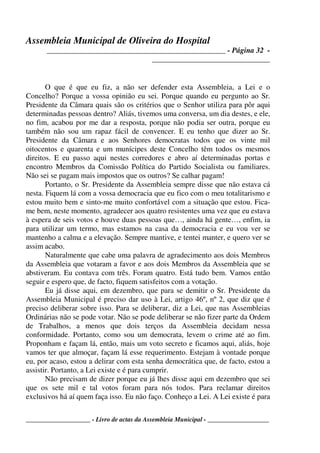 Assembleia Municipal de Oliveira do Hospital
_______________________________________________ - Página 32 -
_______________________________
____________________ - Livro de actas da Assembleia Municipal - ___________________
O que é que eu fiz, a não ser defender esta Assembleia, a Lei e o
Concelho? Porque a vossa opinião eu sei. Porque quando eu pergunto ao Sr.
Presidente da Câmara quais são os critérios que o Senhor utiliza para pôr aqui
determinadas pessoas dentro? Aliás, tivemos uma conversa, um dia destes, e ele,
no fim, acabou por me dar a resposta, porque não podia ser outra, porque eu
também não sou um rapaz fácil de convencer. E eu tenho que dizer ao Sr.
Presidente da Câmara e aos Senhores democratas todos que os vinte mil
oitocentos e quarenta e um munícipes deste Concelho têm todos os mesmos
direitos. E eu passo aqui nestes corredores e abro aí determinadas portas e
encontro Membros da Comissão Política do Partido Socialista ou familiares.
Não sei se pagam mais impostos que os outros? Se calhar pagam!
Portanto, o Sr. Presidente da Assembleia sempre disse que não estava cá
nesta. Fiquem lá com a vossa democracia que eu fico com o meu totalitarismo e
estou muito bem e sinto-me muito confortável com a situação que estou. Fica-
me bem, neste momento, agradecer aos quatro resistentes uma vez que eu estava
à espera de seis votos e houve duas pessoas que…, ainda há gente…, enfim, ia
para utilizar um termo, mas estamos na casa da democracia e eu vou ver se
mantenho a calma e a elevação. Sempre mantive, e tentei manter, e quero ver se
assim acabo.
Naturalmente que cabe uma palavra de agradecimento aos dois Membros
da Assembleia que votaram a favor e aos dois Membros da Assembleia que se
abstiveram. Eu contava com três. Foram quatro. Está tudo bem. Vamos então
seguir e espero que, de facto, fiquem satisfeitos com a votação.
Eu já disse aqui, em dezembro, que para se demitir o Sr. Presidente da
Assembleia Municipal é preciso dar uso à Lei, artigo 46º, nº 2, que diz que é
preciso deliberar sobre isso. Para se deliberar, diz a Lei, que nas Assembleias
Ordinárias não se pode votar. Não se pode deliberar se não fizer parte da Ordem
de Trabalhos, a menos que dois terços da Assembleia decidam nessa
conformidade. Portanto, como sou um democrata, levem o crime até ao fim.
Proponham e façam lá, então, mais um voto secreto e ficamos aqui, aliás, hoje
vamos ter que almoçar, façam lá esse requerimento. Estejam à vontade porque
eu, por acaso, estou a delirar com esta senha democrática que, de facto, estou a
assistir. Portanto, a Lei existe e é para cumprir.
Não precisam de dizer porque eu já lhes disse aqui em dezembro que sei
que os sete mil e tal votos foram para nós todos. Para reclamar direitos
exclusivos há aí quem faça isso. Eu não faço. Conheço a Lei. A Lei existe é para
 