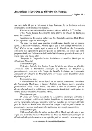 Assembleia Municipal de Oliveira do Hospital
_______________________________________________ - Página 33 -
_______________________________
____________________ - Livro de actas da Assembleia Municipal - ___________________
ser exercitada. O que a Lei manda é isso. Portanto, Se os Senhores assim o
entenderem, resolvam lá dessa maneira.
Vamos encerrar esta questão e vamos continuar a Ordem de Trabalhos.
O Sr. André Pereira fica inscrito para intervir na Ordem de Trabalhos
como lhe compete.”
Seguidamente foi dada a palavra ao Sr. Deputado, António Raúl Dinis
Costa, que fez a seguinte intervenção:
“Eu não vou aqui tecer grandes considerações àquilo que se passou
agora. Já foi dito o essencial. Perante aquilo que o meu colega de bancada, o
Eng.º Carlos Artur, propôs aqui, e como o Sr. Presidente da Assembleia
Municipal não apresentou qualquer pedido de demissão. Eu tenho aqui uma
proposta do Grupo Parlamentar do Partido Socialista que gostaria de entregar à
Mesa e que vou passar a ler:
“Proposta do Grupo do Partido Socialista à Assembleia Municipal de
Oliveira do Hospital.
Considerando que,
O Senhor António dos Santos Lopes foi eleito nas listas do Partido
Socialista para a Assembleia Municipal de Oliveira do Hospital e,
posteriormente proposto pelo Grupo do Partido Socialista na Assembleia
Municipal de Oliveira do Hospital para ser votado como Presidente deste
órgão autárquico;
Considerando que,
A sensivelmente dois meses depois de ter tomado posse como Presidente
da Assembleia Municipal, o Senhor António dos Santos Lopes anunciou
publicamente neste Salão Nobre, dia vinte e oito de dezembro, que se
desvinculava do projeto político que saiu vencedor das eleições autárquicas de
vinte e nove de setembro de dois mil e treze.
Considerando que,
O Grupo do Partido Socialista na Assembleia Municipal estranha e
lamenta as posições políticas do Senhor Presidente da Assembleia Municipal,
que na campanha eleitoral e durante o anterior mandato do executivo liderado
pelo Sr. Professor José Carlos Alexandrino, sempre se referiu publicamente de
forma muito elogiosa ao desempenho autárquico do executivo camarário.
Considerando que,
O Grupo do Partido Socialista na Assembleia Municipal não sabe o que
é que terá motivado o Senhor Presidente da Mesa da Assembleia Municipal de
Oliveira do Hospital a mudar a sua opinião política num tão curto espaço de
 