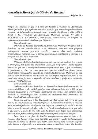 Assembleia Municipal de Oliveira do Hospital
_______________________________________________ - Página 34 -
_______________________________
____________________ - Livro de actas da Assembleia Municipal - ___________________
tempo. No entanto, o que o Grupo do Partido Socialista na Assembleia
Municipal sabe é que, após ter tomado a posição que tomou lançando todo um
conjunto de infundadas insinuações que em nada dignificam a vida política
local, o Sr. Presidente da Assembleia Municipal deveria ter tido a
COERÊNCIA e a CORAGEM, que nestas circunstâncias se exigem, de
apresentar a sua demissão do cargo. Não o fez!
Considerando que,
O Grupo do Partido Socialista na Assembleia Municipal foi eleito sob a
bandeira de um partido aberto e de tolerância, que nos seus projetos
autárquicos sempre procurou envolver pessoas das mais variadas
sensibilidades políticas. Mas a intriga constante, a chantagem, a ameaça e a
traição, não são mais toleráveis.
Considerando que,
O Senhor António dos Santos Lopes sabe que a vida política tem regras
e princípios, dos quais não abdicamos. Aliás, foi ele próprio – numa recente
entrevista que deu a um órgão de comunicação social local – que reconheceu,
e passamos a citar as suas palavras, que os socialistas foram muito
ponderados e moderados, quando na reunião da Assembleia Municipal do dia
vinte e oito de dezembro, não fizeram uso das regras regimentais para a sua
demissão, situação que – segundo afirmou também o próprio – encararia
como NATURALÍSSIMA.
Considerando que,
O Grupo do Partido Socialista na Assembleia Municipal tem sentido de
responsabilidade e não está disponível para alimentar folhetins políticos que
possam prejudicar a governação autárquica em tempos que exigem muito
trabalho e concentração para resolver os problemas mais prementes do
Concelho de Oliveira do Hospital.
Conforme afirmou o Sr. Presidente da Assembleia há cerca de seis
meses, no seu discurso de tomada de posse – e passamos novamente a citar as
suas próprias palavras, divulgadas nos órgão de comunicação social -, no dia
vinte e nove de setembro de dois mil e treze “o eleitorado demonstrou que sabe
o que quer e é dono do seu voto. Não há tempo, nem lugar para discussões
estéreis, nem partidarites agudas e muito menos para satisfação de egos”.
Posto isto, e em face do insólito comportamento político que o Sr.
António dos Santos Lopes tem insistido em manter, tendo inclusivamente
chegado ao ponto de afirmar aqui neste Salão Nobre, num claro desrespeito
pela honra e dignidade dos membros desta Assembleia, tanto do Partido
 