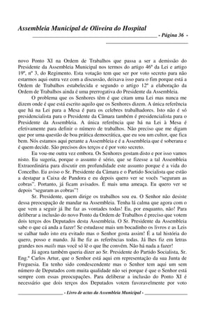 Assembleia Municipal de Oliveira do Hospital
_______________________________________________ - Página 36 -
_______________________________
____________________ - Livro de actas da Assembleia Municipal - ___________________
novo Ponto XI na Ordem de Trabalhos que passa a ser a demissão do
Presidente da Assembleia Municipal nos termos do artigo 46º da Lei e artigo
19º, nº 3, do Regimento. Esta votação tem que ser por voto secreto para não
estarmos aqui outra vez com a discussão, deixava isso para o fim porque está a
Ordem de Trabalhos estabelecida e segundo o artigo 12º a elaboração da
Ordem de Trabalhos ainda é uma prerrogativa do Presidente da Assembleia.
O problema que os Senhores têm é que citam uma Lei mas nunca me
dizem onde é que está escrito aquilo que os Senhores dizem. A única referência
que há na Lei para a Mesa é para os celebres trabalhadores. Isto não é só
presidencialista para o Presidente da Câmara também é presidencialista para o
Presidente da Assembleia. A única referência que há na Lei à Mesa é
efetivamente para definir o número de trabalhos. Não preciso que me digam
que por uma questão de boa prática democrática, que eu sou um cultor, que fica
bem. Nós estamos aqui perante a Assembleia e é a Assembleia que é soberana e
é quem decide. São precisos dos terços e é por voto secreto.
Eu vou-me outra vez embora. Os Senhores gostam disto e por isso vamos
nisto. Eu sugeria, porque o assunto é sério, que se fizesse a tal Assembleia
Extraordinária para discutir em profundidade este assunto porque é a vida do
Concelho. Eu aviso o Sr. Presidente da Câmara e o Partido Socialista que estão
a destapar a Caixa de Pandora e eu depois quero ver se vocês “seguram as
cobras”. Portanto, já ficam avisados. É mais uma ameaça. Eu quero ver se
depois “seguram as cobras”!
Sr. Presidente, quem dirige os trabalhos sou eu. O Senhor não desiste
dessa preocupação de mandar na Assembleia. Tenha lá calma que agora com o
que vem a seguir já lhe faz as vontades todas! Eu, por enquanto, não! Para
deliberar a inclusão do novo Ponto da Ordem de Trabalhos é preciso que votem
dois terços dos Deputados desta Assembleia. O Sr. Presidente da Assembleia
sabe o que cá anda a fazer! Se estudasse mais um bocadinho os livros e as Leis
se calhar tudo isto era evitado mas o Senhor gosta assim! É a tal história do
quero, posso e mando. Já lhe fiz as referências todas. Já lhes fiz em letras
grandes nos mails mas você só lê o que lhe convém. Não há nada a fazer!
Já agora também queria dizer ao Sr. Presidente do Partido Socialista, Sr.
Eng.º Carlos Artur, que o Senhor está aqui em representação da sua Junta de
Freguesia. Eu tenho sido condescendente mas o Senhor tem aqui um sem
número de Deputados com muita qualidade não sei porque é que o Senhor está
sempre com essas preocupações. Para deliberar a inclusão do Ponto XI é
necessário que dois terços dos Deputados votem favoravelmente por voto
 