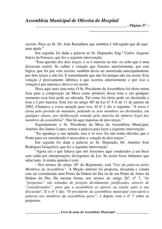 Assembleia Municipal de Oliveira do Hospital
_______________________________________________ - Página 37 -
_______________________________
____________________ - Livro de actas da Assembleia Municipal - ___________________
secreto. Peço ao Sr. Dr. João Ramalhete que também é Advogado que dê aqui
uma ajuda.”
Em seguida, foi dada a palavra ao Sr. Deputado, Eng.º Carlos Augusto
Inácio da Fonseca, que fez a seguinte intervenção:
“Esta questão dos dois terços, e se é maioria ou não, eu acho que é uma
discussão estéril. Se calhar a votação que fizemos anteriormente, por esta
lógica, que foi por voto secreto, também devia ser autorizada antecipadamente
por dois terços e não foi. E naturalmente que não foi porque não era assim. Esta
votação é precisamente idêntica à que ocorreu anteriormente e por isso a
votação é por maioria e deve-o ser assim.
Dava aqui mais uma nota: O Sr. Presidente da Assembleia foi eleito numa
lista para a composição da Mesa como primeiro dessa lista e em qualquer
momento essa lista pode ser alterada. Tal como foi eleita pode ser destituída a
lista e é por maioria. Está isto no artigo 46º da Lei nº 5-A de 11 de janeiro de
2002. Chamava a vossa atenção para isso. O nº 2 diz o seguinte: “A mesa é
eleita pelo período do mandato, podendo os seus membros ser destituídos, em
qualquer altura, por deliberação tomada pela maioria do número legal dos
membros da assembleia”. Não há aqui maiorias de dois terços.”
Seguidamente o Sr. Presidente da Mesa da Assembleia Municipal,
António dos Santos Lopes, tomou a palavra para fazer a seguinte intervenção:
“Eu agradeço a sua opinião, mas é só isso. Eu não tenho dúvidas que o
Ponto para ser introduzido é necessário a votação de dois terços.”
Em seguida foi dada a palavra ao Sr. Deputado, Dr. António José
Rodrigues Gonçalves, que fez a seguinte intervenção:
“Agora era o que faltava que nós fossemos aqui conduzidos a um beco
sem saída por interpretações divergentes da Lei. Se assim fosse tínhamos que
adiar tudo. A minha opinião é esta:
- Nos termos do artigo 26º do Regimento, está “Uso da palavra pelos
Membros da Assembleia”. A Moção anterior foi proposta, discutida e votada
sem ser considerada num Ponto da Ordem do Dia ou de um Ponto de Antes da
Ordem do Dia. Da mesma forma, nos termos do artigo 26º, nº 7, “As
“propostas” são tomadas de posição devidamente justificadas, através de
“considerandos”, para que a assembleia as aprove ou rejeite após a sua
discussão”. E o nº 1 diz: “O presidente da assembleia municipal concederá a
palavra aos membros da assembleia para:”, e depois vem o nº 7 sobre as
propostas.
 