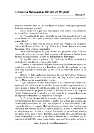 Assembleia Municipal de Oliveira do Hospital
_______________________________________________ - Página 39 -
_______________________________
____________________ - Livro de actas da Assembleia Municipal - ___________________
direito de substituir mais de sete mil! Quer ver algumas mensagens que recebi
desde que estou aqui sentado?
Eu sei muito bem o que é que me dizem aí fora! Vamos votar a inclusão
do Ponto XI na Ordem de Trabalhos.
Sr. Presidente, já lhe disse, para falar da sua Junta quando chegar a sua
hora o Senhor fala. Não vamos achincalhar senão eu interrompo imediatamente
a Assembleia.”
De seguida o Presidente da Junta da União das Freguesias de Ervedal da
Beira e Vila Franca da Beira, Sr. Eng.º Carlos Artur Simões Esteves Maia, usou
da palavra e fez a seguinte intervenção:
“Isso é um desrespeito! Eu quero discutir esta proposta e quero fazer uma
intervenção sobre esta proposta. Pedi a palavra já há pouco e o Senhor tem o
dever de ma dar porque eu inscrevi-me para fazer uma intervenção.”
De seguida, tomou a palavra o Sr. Presidente da Mesa, António dos
Santos Lopes, para fazer a seguinte intervenção:
“Também o Senhor tem o direito de se inscrever quando forem abertas as
inscrições e está aqui a Mesa e o Presidente para lhe dar a palavra na hora
certa. Não é quando o Senhor quer. Eu não sei se o Senhor está inscrito ou se
não está.”
Depois, foi dada a palavra ao Presidente da Junta da União das Freguesias
de Ervedal da Beira e Vila Franca da Beira, Sr. Eng.º Carlos Artur Simões
Esteves Maia, que fez a seguinte intervenção:
- “Que democracia é esta? Relativamente a esta proposta obviamente que
aquilo que o Sr. Presidente da Assembleia diz que estranha e que não entende as
razões porque o Partido Socialista apresenta esta proposta. Eu penso que estão
nos considerandos da proposta as razões do Partido Socialista e do Grupo do
Partido Socialista nesta Assembleia e o que pensa do Sr. António Lopes e do
desempenho do Presidente da Assembleia Municipal.
Sr. Presidente da Assembleia, a sua democracia eu não a entendo porque
o Senhor tem uma democracia de funil. O Senhor está a dizer que eu estou aqui
como Presidente da Junta da União das Freguesias de Ervedal da Beira e Vila
Franca da Beira, e é verdade. Mas também não me demito das funções como
Presidente da Comissão Política do Partido Socialista. E não é o Senhor nem vai
ser ninguém que me vai calar a voz nesta Assembleia porque o Senhor não tem
autoridade moral para o fazer. Também anteriormente nesta Assembleia aqui
esteve um Presidente de Junta de Vila Franca da Beira, O Sr. João Dinis, que era
o responsável da CDU e nunca ouvi o Senhor estar a referir-se a ele conforme se
 