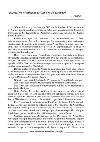 Assembleia Municipal de Oliveira do Hospital
_______________________________________________ - Página 4 -
_______________________________
____________________ - Livro de actas da Assembleia Municipal - ___________________
“Como tínhamos prometido, nós CDS e o Partido Social Democrata, mal
tivéssemos oportunidade de ocupar este palco, apresentaríamos uma Moção de
Confiança ao Sr. Presidente da Assembleia Municipal, António dos Santos
Lopes. É público!
Lamentamos que não tenhamos tido oportunidade de o fazer
anteriormente numa Assembleia Municipal Extraordinária porque teríamos a
oportunidade de discutir este assunto numa Assembleia dedicada só a esse
tema, mas a responsabilidade não é nossa. A responsabilidade é única e
exclusiva do Partido Socialista e do Sr. Presidente da Assembleia Municipal,
António dos Santos Lopes.
Hoje vimos para uma Assembleia Municipal Ordinária que ficará
obviamente tomada de assalto por este tema e vai-nos impedir de discutir, mais
uma vez, Oliveira e os Oliveirenses e todos os outros temas que temos na
agenda política. Sabemos perfeitamente que este tema ocupará todo o espaço
político desta Assembleia Municipal.
Depois, esclarecer que esta Moção de Confiança, que tenho aqui comigo
e que entregarei à Mesa, e para que não existam equívocos e mal entendidos
muitas das vezes alimentados de forma útil para a maioria, não é uma Moção
de Apoio Político ao Sr. António Lopes.
Nós não vimos aqui defender o Sr. Presidente da Assembleia Municipal.
Não vimos aqui apoiar o Sr. Presidente da Assembleia Municipal.
Não vimos aqui caucionar o comportamento político do Sr. Presidente da
Assembleia Municipal.
O Sr. António Lopes foi candidato há oito meses e que não exista aí
confusão e que não se faça qualquer tipo de demagogia barata. Nós não
estamos com o Sr. António Lopes. Nós não queremos estar com o Sr. António
Lopes. Nós não estaremos com o Sr. António Lopes. Não é disso que se trata.
Esta é uma Moção solidária com o Presidente da Assembleia Municipal.
É uma Moção institucionalista solidária com o Sr. Presidente da Assembleia
Municipal. Solidária porque entendemos que o Sr. Presidente não possa ou não
deve ser convidado a abandonar o seu lugar por elemento do partido pelo qual
foi eleito só porque manifesta discordâncias políticas com o Executivo.
Solidária porque entendemos que o Sr. Presidente da Assembleia
Municipal foi aqui desconsiderado na última Assembleia Municipal naquilo
que é uma competência dele e da Mesa e houve aqui uma imposição à força, à
revelia da vontade do Sr. Presidente da Assembleia Municipal, à revelia da
vontade de quem tem a competência de fazer o Regimento. Houve uma
 