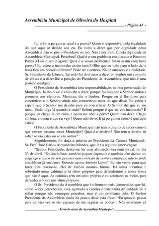 Assembleia Municipal de Oliveira do Hospital
_______________________________________________ - Página 41 -
_______________________________
____________________ - Livro de actas da Assembleia Municipal - ___________________
Eu volto a perguntar, qual é a pressa? Quem é responsável pela legalidade
do que aqui se decide sou eu. Eu volto a dizer que por dignidade desta
Assembleia não se põe o Presidente na rua. Não é por mim. É pela dignidade da
Assembleia Municipal. Percebeu? Qual é o seu problema em discutir o Ponto no
Ponto XI ou discutir agora? Qual é o vosso problema? Estão assim com tanta
pressa? Eu estou a incomodar assim tanto? Olhe que eu indo para a lado daí a
boca fica um bocado diferente! Pode ter a certeza. Não é ameaças é a realidade,
Sr. Presidente da Câmara. Eu ando há dois anos a dizer ao Senhor um conjunto
de coisas e a dizer-lhe a posição do Presidente da Assembleia, que não é uma
posição qualquer.
O Presidente da Assembleia tem responsabilidades na boa governação do
Município, Já lho disse e volto-lhe a dizer, porque foi isso que o Senhor andou a
prometer aos eleitores. Mentiras, diz o Senhor. Porque eu já lhe disse para
concretizar e o Senhor ainda não concretizou nada do que disse. Eu estou à
espera que o Senhor me desafie para eu concretizar. O Senhor diz que eu me
meto. Então diga lá quando e onde? Sabem porque é que eu vos incomodo? É
porque eu chego lá em cima, e quem me abre a porta? Quem não deve. Chego
ali fora, e quem é que eu vejo? Quem não devo. E já perguntei como é que aqui
estão?
O Presidente da Assembleia Municipal não tem o direito de saber como é
que entram pessoas neste Município? Qual é o critério? Não tem o direito de
saber se são estes ou se são outros?”
Seguidamente, foi dada a palavra ao Presidente da Câmara Municipal,
Sr. Prof. José Carlos Alexandrino Mendes, que fez a seguinte intervenção:
“Senhor Presidente, deixe-me ler uma afirmação sua num jornal, no dia
23 de abril. “Os Socialistas também pagam impostos e também têm direito ao
emprego e cinco ou seis pessoas num contexto de cento e cinquenta não se pode
considerar favoritismo. Entende agora António Lopes”. Eu não venho para aqui
fazer esta discussão. Hei de fazê-la noutros fóruns. Há umas mentiras e
sobretudo umas calúnias e há sítios próprios para defendermos a nossa honra
que não é aqui. As calúnias têm um sítio próprio e eu acionarei os meios para
defender a honra nos sítios próprios.
O Sr. Presidente da Assembleia que é o homem mais democrático que há,
como vocês perceberam, está agarrado à cadeira e tem muita dificuldade de a
soltar porque não consegue perceber, mas é um problema dele. O Senhor
Presidente da Assembleia ainda há pouco disse esta frase: “Eu quando passar
para aí, vão ver se são capazes de me segurar as pontas”. Nós estaremos cá
 