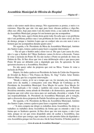 Assembleia Municipal de Oliveira do Hospital
_______________________________________________ - Página 42 -
_______________________________
____________________ - Livro de actas da Assembleia Municipal - ___________________
todos e não temos medo dessa ameaça. Nós seguraremos as pontas, o meio e os
extremos. Digo-lhe que não vim aqui para fazer chicana política e digo-lhe,
olhos nos olhos, hoje para mim é um dia muito triste, a sua saída de Presidente
da Assembleia Municipal, porque foi um homem que me acompanhou.
Digo-lhe mais, aqui à frente desta gente toda: Eu acho que o seu problema
não é um problema político mas é um problema do foro de outro nível, do foro
de doença, porque o António Lopes que eu conheci não era este nem é este o
homem que me acompanhou durante quatro anos.”
De seguida, o Sr. Presidente da Mesa da Assembleia Municipal, António
dos Santos Lopes, tomou a palavra para fazer a seguinte intervenção:
- “Eu sei que o Senhor anda a dizer isso aí. Diz que é por causa da crise,
não é o que o Senhor diz? Meus Senhores vamos lá elevar a discussão. Vamos
lá votar a inclusão do Ponto XI. Eu não incluo o Ponto no período de Antes da
Ordem do Dia. Já lhes disse que isto é uma deliberação séria e que passa para
Ponto XI para ser debatido com a dignidade que tem. Se quiserem. Se não
quiserem encerra-se a Assembleia. Percebeu!
Eu não quero saber da proposta que está na Mesa. Vamos lá votar a
inclusão do Ponto.”
Depois, foi dada a palavra ao Presidente da Junta da União das Freguesias
de Ervedal da Beira e Vila Franca da Beira, Sr. Eng.º Carlos Artur Simões
Esteves Maia, que fez a seguinte intervenção:
“Desde o início, já lá vai o tempo que vai, foi iniciada esta Assembleia
eram nove da manhã, e começamos com uma Moção de Confiança ao Sr.
Presidente da Assembleia Municipal. Essa Moção foi aceite. Essa Moção foi
discutida, analisada e foi votada e também não estava agendada. O Partido
Socialista entendeu, numa atitude de liberdade e de democracia, apresentar uma
proposta que está sobre essa mesa para ser analisada, discutida e votada. É da
sua responsabilidade, Sr. Presidente da Assembleia Municipal, pôr à votação,
após a discussão dessa proposta do Partido Socialista que entrou nessa Mesa.”
De seguida, o Sr. Presidente da Mesa da Assembleia Municipal, António
dos Santos Lopes, tomou a palavra para fazer a seguinte intervenção:
- “A mim compete-me dirigir os trabalhos desta Assembleia. Eu dirijo os
trabalhos os trabalhos desta Assembleia da forma que eu entendo e não é da
forma que os Senhores querem. Já lhes disse que isto tem regras, e não é por
mim, porque eu sei que estou despedido antes de acabar a Assembleia, mas
volto-lhe a dizer que comigo, aqui sentado, eu não permito faltas de dignidade a
esta Assembleia porque isto fica em ata e há de fazer história. O Senhor pode ter
 
