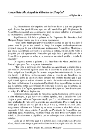 Assembleia Municipal de Oliveira do Hospital
_______________________________________________ - Página 44 -
_______________________________
____________________ - Livro de actas da Assembleia Municipal - ___________________
Eu, sinceramente, não esperava um desfecho destes e por isso proponho
aqui, dentro das possibilidades que me são conferidas pelo Regimento da
Assembleia Municipal, que continuemos com os nosso trabalhos e aprovemos
ou chumbemos a continuidade desta situação.”
Seguidamente, foi dada a palavra ao Sr. Deputado, Dr. Francisco José
Marques Borges Garcia, que fez a seguinte intervenção:
- “Não venho tecer qualquer considerandos acerca do que se está aqui a
passar, nem do que se tem passado ao longo dos tempos, venho simplesmente
propor, à imagem do que já foi feito em muitas outras Assembleias Municipais,
que seja a Assembleia a decidir se é discutida e votada, ou não, neste Ponto a
proposta que foi apresentada. Proponho que seja dada a possibilidade de a
Assembleia se pronunciar sobre se a proposta é ou não discutida e votada de
imediato.”
De seguida, tomou a palavra o Sr. Presidente da Mesa, António dos
Santos Lopes, para fazer a seguinte intervenção:
- “Eu volto a dizer que o Sr. Presidente da Assembleia já manifestou a
sua opinião. O que está aqui em causa não é a cadeira ou a falta dela é, como
disse, a dignidade deste Órgão. Se os meus amigos fazem tanta questão de levar
por frente, e já ficou suficientemente clara a posição do Presidente da
Assembleia, como eu disse aos meus amigos não tenham dúvidas que o que
aqui se está a passar vai ser elemento de muita discussão e de muito estudo e
fica bem explicita qual é a posição do Presidente desta Assembleia e do que é
que ele entende sobre a governação do Município e o que é que ele entende da
independência dos Órgãos, que está previstas na Lei, quer na Constituição quer
no artigo 4º e 44º deste Regimento.
Está muito clara a posição do Presidente desta Assembleia sobre o que é
a vida Municipal, e que não é só a minha opinião, tive o cuidado de fazer
chegar a quase todos os Deputados aquilo que é o entendimento das pessoas
mais avaliadas do País sobre a questão das Assembleias. Pese o facto de eu
saber que a prática que vai por aí a baixo é esta e, como diz o João Dinis,
antigamente tínhamos um Salazar agora temos trezentos e oito Salazaritos, a
expressão é dele, não é minha. A posição do Presidente da Assembleia, por
dignidade desta Assembleia, era transformar isto num Ponto de Ordem e ser
votado e discutido com a dignidade que eu acho que estas coisas devem ser
tratadas.
Como já se percebeu qual é o espírito, isto é um assalto aos diversos
níveis, depois com tempo a gente vai esclarecendo isto, e por certo não deixarei
 