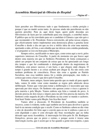 Assembleia Municipal de Oliveira do Hospital
_______________________________________________ - Página 45 -
_______________________________
____________________ - Livro de actas da Assembleia Municipal - ___________________
fazer perceber aos Oliveirenses tudo o que fundamenta a minha posição e
porque é que eu mudei assim tanto. As pessoas ainda não perceberam ou não
querem perceber. Para já, aqui deste lugar, quero pedir desculpa aos
Oliveirenses de facto por ter contribuído para esta situação, e contribui muito.
É público que eu fui convidado para ser o candidato à Câmara e que não quis e
que recomendei o Sr. Presidente. Estava convencido, até pelas nossas origens,
que efectivamente íamos implementar uma democracia plena e genuína neste
Concelho e desde o dia em que eu tive a infeliz ideia de criar uma maioria,
apertando a mão, ali fora, a um cidadão que me deixou com a minha pendurada,
e só perguntei se isso era bom para o Município.
Sempre estive, sacrificando os meus egos, como estou aqui a ouvir, pelos
superiores interesses do Concelho. A partir do momento em que houve aqui
dentro uma maioria em que os Senhores Presidentes de Junta começaram a
aderir aos projeto há um conjunto de coisas que eu fui apreciando aos longo
dos tempos e que fui combatendo e dialogando dentro da magistratura de
influência, com pouco sucesso, é um facto, e que chegou onde chegou. O
tempo é grande mestre e as coisas acabam por chegar lá. Eu não estou com
nenhum problema de consciência. Posso não estar a agradar ao Partido
Socialista, mas essa também nunca foi a minha preocupação, mas tenho a
certeza que estou a fazer o que devo pelo Concelho.
Portanto, meus amigos, fazem tanta questão que eu mude ali para aquele
lado, vamos lá então votar como mandam as regras pela admissão dessa
deliberação. Temos que votar para tomar a deliberação e é necessário que seja
aprovada por dois terços. Os Senhores não querem correr o risco e querem ir
pela maioria e pela Moção. Vamos embora seja feita a vontade do povo. A
decisão precisa de dois terços e depois para me pôr fora precisa da maioria. Os
Senhores estão naquela de pôr o Presidente na rua como se manda o cachorro.
Está bem! Então vamos pela Moção. Isto fica-lhes bem!
Vamos abrir a discussão. O Presidente da Assembleia também se
inscreve, como é evidente, tenho aqui também um favor para devolver e queria
fazê-lo na mesma condição que o recebi. Como os Senhores sabem no dia vinte
e oito de dezembro foi feito aqui o convite para eu me ir embora e para eu ir
com dignidade e para ir com elevação das boas recordações que eu tinha
deixado aqui nesta Assembleia. A intervenção foi feita pelo Sr. Dr. Rodrigues
Gonçalves, pessoa que eu prezo e estimo, e porque assim é trouxe uma
intervenção escrita, que é assim que se faz quando a gente tem respeito, e para
 