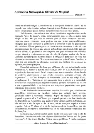 Assembleia Municipal de Oliveira do Hospital
_______________________________________________ - Página 47 -
_______________________________
____________________ - Livro de actas da Assembleia Municipal - ___________________
limite das minhas forças. Aconselhou-me a não querer mudar os outros. Se eu
entender que estão errados, tenho o dever de tentar. Mais o tenho, quando esses
outros se servem do poder público para interesses pessoais ou de grupo.
Infelizmente, são muitos e em vários quadrantes, especialmente os do
chamado “arco do poder”, onde, genericamente, não se olha a meios para
atingir os fins. Os que dele se servem para os ditos interesses pessoais.
Lamento muito constatar, num projeto em que tenho responsabilidades,
situações que tanto contestei e continuarei a contestar e que era pressuposto
não existirem. Dá-me pouco gozo cruzar-me nestes corredores e não só, com
um sem número de pessoas que vi com as bandeiras que defendi. Não que não
tenham direito. O problema é que ninguém me quer esclarecer dos critérios
porque são estes, e não outros, os que cá estão. Se alguém mudou, não fui eu.
Continuo a pugnar pelos mesmos direitos e obrigações para todos os vinte mil
oitocentos e quarenta e um Oliveirenses recenseados pelos Censos. Continuo a
lutar por um conjunto de alterações politicas que tardam em acontecer e,
algumas, mudaram para pior.
Estranhei muito ouvi-lo dizer que a Câmara não está subordinada a esta
Assembleia. O Senhor é Jurista. Diz o artigo 239º, nº 1, da Constituição “A
organização das autarquias locais compreende uma assembleia eleita dotada
de poderes deliberativos e um órgão executivo, colegial, perante ela
responsável”…! A Carta Europeia de Autonomia Local, no seu artigo 3º diz,
textualmente: 1 – “Entende-se por autonomia local o direito e a capacidade
efetiva de as autarquias locais regulamentarem e gerirem, nos termos da lei sob
a sua responsabilidade e no interesse das respetivas populações uma parte
importante dos assuntos políticos.
2 – O direito referido no número anterior é exercido por conselhos ou
assembleias compostos de membros eleitos por sufrágio livre, secreto,
igualitário direto e universal, podendo dispor de órgãos executivos que
respondem perante eles. É a Câmara que responde perante esta Assembleia não
é o Presidente da Assembleia que quer pôr uma Câmara dentro da Câmara. As
leis existem e não fui que as fiz. A mim, só me compete respeitar e fazer
respeitar. Artigo 7º, alínea a) e e) do Regimento desta Assembleia, que diz
textualmente: Assegurar o cumprimento da lei e a regularidade e legalidade das
deliberações.
Efetivamente, Senhor Doutor, como muito bem disse em vinte e oito de
dezembro, “eu não concordo com algumas decisões da Câmara, mas há quem
concorde”…! Não tenho dúvidas, Aliás é esse o problema. A minha vantagem
 