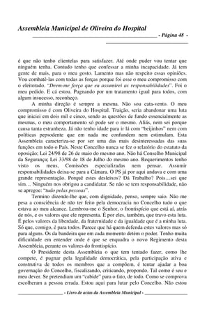 Assembleia Municipal de Oliveira do Hospital
_______________________________________________ - Página 48 -
_______________________________
____________________ - Livro de actas da Assembleia Municipal - ___________________
é que não tenho clientelas para satisfazer. Até onde puder vou tentar que
ninguém tenha. Contudo tenho que confessar a minha incapacidade. Já tem
gente de mais, para o meu gosto. Lamento mas não respeito essas opiniões.
Vou combatê-las com todas as forças porque foi esse o meu compromisso com
o eleitorado. “Deem-me força que eu assumirei as responsabilidades”. Foi o
meu pedido. E cá estou. Pugnando por um tratamento igual para todos, com
algum insucesso, reconheço.
A minha direção é sempre a mesma. Não sou cata-vento. O meu
compromisso é com Oliveira do Hospital. Traição, seria abandonar uma luta
que iniciei em dois mil e cinco, sendo as questões de fundo essencialmente as
mesmas, o meu comportamento só pode ser o mesmo. Aliás, nem sei porque
causa tanta estranheza. Já não tenho idade para ir lá com “beijinhos” nem com
políticas pepsodente que em nada me confundem nem estimulam. Esta
Assembleia caracteriza-se por ser uma das mais desinteressadas das suas
funções em todo o País. Neste Concelho nunca se fez o relatório do estatuto da
oposição; Lei 24/98 de 26 de maio do mesmo ano. Não há Conselho Municipal
da Segurança; Lei 33/98 de 18 de Julho do mesmo ano. Requerimentos tenho
visto os meus, Comissões especializadas nem pensar. Assumir
responsabilidades deixa-se para a Câmara. O PS já por aqui andava e com uma
grande representação. Porquê estes desleixos? Dá Trabalho? Pois…sei que
sim… Ninguém nos obrigou a candidatar. Se não se tem responsabilidade, não
se apregoe: “tudo pelas pessoas”.
Termino dizendo-lhe que, com dignidade, penso, sempre saio. Não me
pesa a consciência de não ter feito pela democracia no Concelho tudo o que
estava ao meu alcance. Lembrou-me o Senhor, o frontispício que está aí, atrás
de nós, e os valores que ele representa. É por eles, também, que travo esta luta.
É pelos valores da liberdade, da fraternidade e da igualdade que é a minha luta.
Só que, comigo, é para todos. Parece que há quem defenda estes valores mas só
para alguns. Os da bandeira que em cada momento detém o poder. Tenho muita
dificuldade em entender onde é que se enquadra o novo Regimento desta
Assembleia, perante os valores do frontispício.
O Presidente desta Assembleia o que tem tentado fazer, como lhe
compete, é pugnar pela legalidade democrática, pela participação ativa e
construtiva de todos os membros que a compõem, é tentar ajudar a boa
governação do Concelho, fiscalizando, criticando, propondo. Tal como é seu e
meu dever. Se pretendiam um “cabide” para o fato, de todo. Como se comprova
escolheram a pessoa errada. Estou aqui para lutar pelo Concelho. Não estou
 