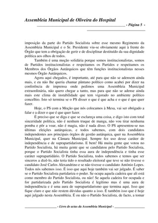 Assembleia Municipal de Oliveira do Hospital
_______________________________________________ - Página 5 -
_______________________________
____________________ - Livro de actas da Assembleia Municipal - ___________________
imposição da parte do Partido Socialista sobre esse mesmo Regimento da
Assembleia Municipal e o Sr. Presidente viu-se obviamente aqui à frente do
Órgão que tem a obrigação de gerir e de disciplinar destituído da sua dignidade
política aos olhos de todos.
Também é uma moção solidária porque somos institucionalistas, somos
de Partidos institucionalistas e respeitamos os Partidos e respeitamos os
Membros dos Órgãos Autárquicos que têm funções institucionalistas nesses
mesmos Órgão Autárquicos.
Agora aqui chegados, é importante, até para que não se adensem ainda
mais, e eu não lhe queria chamar pântano político como acabei por dizer na
conferência de imprensa onde pedimos uma Assembleia Municipal
extraordinária, não quero chegar a tanto, mas para que não se adense ainda
mais este clima de instabilidade que tem vigorado no ambiente político
concelhio. Isto só termina se o PS disser o que é que acha e o que é que quer
fazer.
Hoje, o PS com a Moção que nós colocamos à Mesa, vai ser obrigado a
falar e a dizer o que é que quer fazer.
É preciso que se diga e que se esclareça uma coisa, e digo isto com total
sinceridade política, não é nenhum truque de manga, não vou tirar nenhuma
pomba e pôr a voar, não é magia, não é nada disso. O PS apresentou-se nas
últimas eleições autárquicas, e todos sabemos, com dois candidatos
independentes aos principais órgãos de gestão autárquica, quer na Assembleia
Municipal, quer na Câmara Municipal. Sempre fez uso desse caráter de
independência e de suprapartidarismo. E bem! Há muita gente que votou no
Partido Socialista, há muita gente que se candidatou pelo Partido Socialista,
porque o Partido Socialista tinha essa aura de independência e tinha esse
caráter suprapartidário. O Partido Socialista, todos sabemos e temos que ser
sinceros a dizê-lo, não teria tido o resultado eleitoral que teve se não tivesse o
candidato José Carlos Alexandrino e se não tivesse o candidato António Lopes.
Todos nós sabemos isso. É isso que aqui hoje também vai ser julgado. É saber
se o Partido Socialista partidariza o poder. Se ocupa aquela cadeira que ali está
como membro do Partido Socialista, ou não! Se aquela cadeira for ocupada e
for partidarizada pelo Partido Socialista é legítimo mas é uma aura de
independência e é uma aura de suprapartidarismo que termina aqui. Isso que
fique claro e que não restem dúvidas quanto a isso. É também isso que é hoje
aqui julgado nesta Assembleia. É ou não o Partido Socialista, de facto, a tomar
 