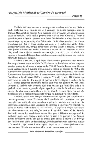 Assembleia Municipal de Oliveira do Hospital
_______________________________________________ - Página 50 -
_______________________________
____________________ - Livro de actas da Assembleia Municipal - ___________________
Também foi este mesmo homem que no mandato anterior me dizia, e
pode confirmar se é mentira ou se é verdade. Eu nunca persegui, aqui na
Câmara Municipal, as pessoas. Se a máquina precisava delas abri concurso para
todas as pessoas. Havia muitas pessoas que estavam com Contrato a Termo e
passei-as para o Quadro porque eram bons funcionários e nunca houve aqui
nenhuma perseguição a ninguém. Saíram dois ou três funcionários: Um porque
trabalhava um dia e ficava quatro em casa, e o poder que vinha detrás
compactuava com isto, porque havia outros que lhe faziam o trabalho. E chamei
esse jovem e disse-lhe: Andas a estudar e se um dia te formares eu estou
disponível para te ajudar mas não tens vocação para isto e por isso não te vou
renovar o Contrato. E foram duas ou três pessoas que não tiveram o seu contrato
renovado. Eu não os despedi.
Também é verdade, e aqui é que é interessante, porque era este António
Lopes que muitas vezes me dizia: Sr. Presidente os Socialistas andam zangados
contigo porque tu só andas a meter os do PSD. O António Lopes pode dizer se
isto é verdade ou se é mentira. Comigo não se metem as pessoas do PSD, e não
foram cento e sessenta pessoas, está no relatório e está mencionado nas contas,
foram cento e dezasseis pessoas. E nestas cento e dezasseis pessoas há de haver
Socialistas e há de haver PSD´s e também PC´s, de certeza. Há pessoas que
integraram as lista do PC e que já cá estavam a fazer estágios e também há do
CDS. Nunca perguntei a nenhuma pessoa qual era o seu partido. O João Dinis,
que está aí, também sabe que está aqui uma pessoas que foi na lista dele e ele
pode dizer se houve algum dia algum tipo de pressão do Presidente com essa
pessoa. Eu dou uma oportunidade a todos. Mas deixem-me dizer-vos que não
fiz mais do que a minha obrigação até porque é a perspectiva que eu tenho.
Contudo, houve uma redução substancial e há opções que são políticas e
que no passado o nosso Presidente da Assembleia até concordou como por
exemplo, no início do meu mandato a primeira medida que eu tomei foi
integramos cinquenta e oito Contratos de Emprego e Inserção Profissional. Tal
como as Juntas também têm os seus critérios. Eu digo com mágoa que houve
um afastamento claro nas relações com o Sr. António Lopes. O Sr. António
Lopes diz que eu lhe mandei uma carta a dizer para ir lá buscar os papeis. O Sr.
António Lopes sabe porque é que eu lhe fiz isso e fiz porque o Sr. António
Lopes aproveitou um dia em que eu estava para Lisboa e andou aí de Serviço
em Serviço, num clima de desconfiança, que sinceramente me perturbou porque
o Sr. António Lopes não foi homem para chegar ao pé de mim e pedir-me esses
documentos. Ele sabe que eu nunca lhe recusei nenhum documento.
 
