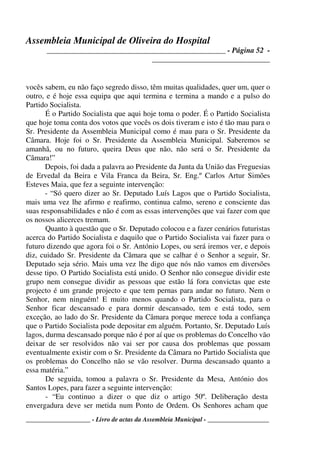 Assembleia Municipal de Oliveira do Hospital
_______________________________________________ - Página 52 -
_______________________________
____________________ - Livro de actas da Assembleia Municipal - ___________________
vocês sabem, eu não faço segredo disso, têm muitas qualidades, quer um, quer o
outro, e é hoje essa equipa que aqui termina e termina a mando e a pulso do
Partido Socialista.
É o Partido Socialista que aqui hoje toma o poder. É o Partido Socialista
que hoje toma conta dos votos que vocês os dois tiveram e isto é tão mau para o
Sr. Presidente da Assembleia Municipal como é mau para o Sr. Presidente da
Câmara. Hoje foi o Sr. Presidente da Assembleia Municipal. Saberemos se
amanhã, ou no futuro, queira Deus que não, não será o Sr. Presidente da
Câmara!”
Depois, foi dada a palavra ao Presidente da Junta da União das Freguesias
de Ervedal da Beira e Vila Franca da Beira, Sr. Eng.º Carlos Artur Simões
Esteves Maia, que fez a seguinte intervenção:
- “Só quero dizer ao Sr. Deputado Luís Lagos que o Partido Socialista,
mais uma vez lhe afirmo e reafirmo, continua calmo, sereno e consciente das
suas responsabilidades e não é com as essas intervenções que vai fazer com que
os nossos alicerces tremam.
Quanto à questão que o Sr. Deputado colocou e a fazer cenários futuristas
acerca do Partido Socialista e daquilo que o Partido Socialista vai fazer para o
futuro dizendo que agora foi o Sr. António Lopes, ou será iremos ver, e depois
diz, cuidado Sr. Presidente da Câmara que se calhar é o Senhor a seguir, Sr.
Deputado seja sério. Mais uma vez lhe digo que nós não vamos em diversões
desse tipo. O Partido Socialista está unido. O Senhor não consegue dividir este
grupo nem consegue dividir as pessoas que estão lá fora convictas que este
projecto é um grande projecto e que tem pernas para andar no futuro. Nem o
Senhor, nem ninguém! E muito menos quando o Partido Socialista, para o
Senhor ficar descansado e para dormir descansado, tem e está todo, sem
exceção, ao lado do Sr. Presidente da Câmara porque merece toda a confiança
que o Partido Socialista pode depositar em alguém. Portanto, Sr. Deputado Luís
lagos, durma descansado porque não é por aí que os problemas do Concelho vão
deixar de ser resolvidos não vai ser por causa dos problemas que possam
eventualmente existir com o Sr. Presidente da Câmara no Partido Socialista que
os problemas do Concelho não se vão resolver. Durma descansado quanto a
essa matéria.”
De seguida, tomou a palavra o Sr. Presidente da Mesa, António dos
Santos Lopes, para fazer a seguinte intervenção:
- “Eu continuo a dizer o que diz o artigo 50º. Deliberação desta
envergadura deve ser metida num Ponto de Ordem. Os Senhores acham que
 